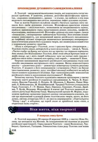 ПРОПОВІДНИК ДУХОВНОГО САМОВДОСКОНАЛЕННЯ
Л. Толстой - автор всесвітньовідомих творів, які порушують гострі мо­
ральні проблеми. У повістях, романах, релігійно-філософських тракта­
тах, «народних оповіданнях», драмах - в усьому, що вийшло з-під пера
видатного письменника-мислителя, переважає пафос духовних шукань.
Уже за життя Толстого мільйони людей у багатьох країнах світу ви­
знали його своїм духовним учителем. Філософсько-практичне вчення
письменника - «толстовство», незважаючи на неоднозначність оцінок,
знайшло прихильників серед представників різних поколінь, професій,
віросповідань, національностей. Філософія «відходу від злих справ», ідеали
«ненасилля», «всепрощення» забезпечили Толстому і його вченню якнай­
ширшу популярність, але неоціненний внесок російського письменника
до скарбниці світової літератури визначається насамперед непереверше-
ним естетичним рівнем його художніх творів, які знаменували новий етап
у художньому розвитку людства.
«Коли в літературі є Толстой, легко і приємно бути літератором...
Толстой стоїть міцно, авторитет у нього величезний», - писав А. Чехов.
« Часто спадає на думку: все нічого, все ще просто і не страшно порівняно,
доки живий Лев Миколайович Толстой. Адже геній одним буттям своім не­
мовби вказує, що є якісь тверді підвалини: наче на плечах своїх тримає і
радістю своєю поїть і живить всю країну і свій народ», - зазначав О. Блок.
Творчим завоюванням видатного російського письменника стали нові
способи змалювання внутрішнього світу людини. Метод психологічного
аналізу - «діалектика душі» - демонструє новаторську сутність реалізму
Толстого. У жодного з його попередників і сучасників у Росії і на Заході
ідея становлення, розвитку, руху, постійної еволюції особистості не набула
такого повного художнього втілення. Про «шекспірівський» психологізм
російського генія із захопленням відгукувався Г. Флобер.
Титанічну постать Толстого-художника вважали орієнтиром у своєму
творчому житті російські й українські письменники: А. Чехов, В. Коро-
ленко, Максим Горький, О. Купрін, М. Шолохов, І. Франко, Панас Мир­
ний, О. Кобилянська, М. Коцюбинський. Традиції Толстого успадкували
Гарді, Голсуорсі, Г. і Т. Манни, Прус, Ожешко, Сенкевич, Роллан, Драй-
зер, Т. Вулф, Фолкнер. Філософські й етичні ідеї Толстого надихали ве­
ликого діяча Індії Махатму Ганді. Французький прозаїк Ф. Моріак, пору­
шуючи проблему засвоєння творчого досвіду письменників-класиків, пи­
сав про недосяжний художній рівень толстовських творів, якого, на його
думку, світова література X X ст. не змогла перевершити: «Перечитуючи
“Війну і мир”, я відчуваю, що переді мною не пройдений нами етап, а
втрачений нами секрет».
ВІХИ життя, віхи творчості
у пошуках сенсу буття
Л. Толстой народився 28 серпня (9 вересня) 1828 р. у маєтку Ясна По­
ляна, що неподалік від Москви. За походженням він належав до родової
російської аристократії. Серед предків Толстого - князі Волконські, Тру-
бецькі, Одоєвські, Голіцини. Генеалогічна гілка роду Толстих пов’язана
 