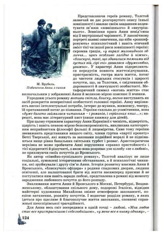 М. Врубель.
Побачення Анни з сином
Представляючи героїв роману, Толстой
зазвичай не дає розгорнутого опису їхньої
зовнішності і вважає своїм завданням акцен­
тувати зв’язок «зовнішнього» й «внутріш­
нього». Зовнішня краса Анни невід’ємна
від Гі внутрішньої чарівності. У лаконічному
портреті наявні означення, що ніби «розшиф­
ровують» психологічний і навіть етичний
зміст тієї чи іншої риси зовнішності героїні:
скромна грація, «у виразі миловидного об­
личчя... щось особливо лагідне й ніжне»,
«блискучі, такі, що здавалися темними від
густих вій, сірі очі» дивилися «дружелюбно,
уважно». У характері Анни підкреслюєть­
ся передусім повнота життєвідчування,
пристрасність, гостра жага життя, потяг
до чистоти людських стосунків і щирості
почуття, що, за Толстим, є свідченням об­
дарованості й значущості особистості. Ме­
тафоричний символ «вогонь життя» стає
визначальним у зображенні Анни й великою мірою пояснює її вчинки.
Упродовж усього роману мотиви світла, блиску, вогню виступають як
засіб розкриття непересічної особистості головної героїні. Анну вирізня­
ють високі інтелектуальні потреби, інтерес до музики, живопису, театру,
їй притаманний потяг до пізнання. Героїня схильна до усамітнення, вона
«дуже багато займалася читанням - і романів, і серйозних книг...»; на­
решті, вона має літературний хист (пише книжку для дітей).
При цьому стрижнем характеру Анни Кареніної є чесність, відвертість,
щирість і навіть певною мірою безкомпромісність, викликана категорич­
ним неприйняттям філософії фальші й лицемірства. Саме тому героїню
зневажають представники вищого світу, члени гуртка «партії крокету»
Бетсі Тверської, які живуть за законами подвійної моралі й не підніма­
ються вище рівня банальних світських турбот і розваг. Аристократична
верхівка не може пробачити Анні порушення «правил пристойності» і
тієї відкритості й рішучості, з якою вона розриває узи шлюбу «не з любові»,
не приховуючи своїх почуттів до Вронського.
Як автор «сімейно-суспільного роману», Толстой аналізує не лише
соціальні, зумовлені історичними обставинами, а й психологічні чинни­
ки, які зруйнували і другу сім’ю Анни. Історія розвитку взаємин Анни й
Вронського, «блискучого офіцера» з родини спадкових дворян, людини
освіченої, але налаштованої брати від життя насамперед приємне й не
поступатися ним навіть заради любові, представлена в романі від моменту
зародження любовного почуття до його розпаду.
Змалювання життя Анни й Вронського в Москві, Петербурзі, Воздви-
женському, облаштування спільного дому, подорожі Італією, відвідин
майстерні художника Михайлова овіяне атмосферою закоханості, по­
езією натхнення, розквіту почуттів. І водночас розділи роману, в яких
ідеться про щасливе й благополучне життя закоханих, сповнені справ­
жньої шекспірівської трагедійності.
Для Анни весь світ зосередився в одній точці - любові. «Моя любов
стає все пристраснішою і себелюбнішою» , «у мене все в ньому одному» , -
 