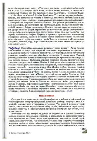 філософському плані твору. «Тож так, значить - люди різні; одна люди­
на тільки для потреб своїх живе, тільки черево набиває, а Фоканич -
правдивий старий. Він для душі живе. Бога пам’ят ає», - пояснює Федір.
« “Як Бога пам’ятає? Як для душі живе?” - майже скрикнув Левін».
Істина, яка відкрилася героєві в розповіді селянина, справила на нього
враження «чуда», «світла», що спонукало до роздумів про добро і правду.
«Нове радісне почуття охопило Л евіна». Він раптом усвідомлює, що до
всіх філософів, до Канта мрія про життя для душі, для добра живе у зви­
чайній людині. Добро, розмірковує Левін, душевна вимога людської нату­
ри. Добро вище за розум. Прагнення до нього вічне. Добро безкорисливе.
«Якщо добро має причину, воно вже не добро; якщо воно має наслідки - на­
городу, воно теж не добро». До розділів роману, присвячених моральному
прозрінню Левіна, майже в повному обсязі увійшли основні положення
філософських і публіцистичних творів Толстого, записи з «Щоденника»
про добро, чесноти, віру, моральне самовдосконалення людини як про силу,
яка змінить світ.
Л одробищ . Специфіка соціально-психологічного роману «Анна Карені-
на» полягає в тому, що широкий комплекс морально-філософських і
соціальних проблем тісно пов’язаний у ньому з центральними питаннями
кохання, шлюбу, складних сімейних стосунків. У цьому творі Толстой
розглядає сімейне життя з точки зору найвищих християнських мораль­
них ідеалів і вимог. Найкращі ліричні сторінки роману присвячені зма­
люванню зворушливої любові Левіна й Кіті, радості очікування зустрічі,
стрімкого й водночас несміливого освідчення, взаєморозуміння, взаємо­
поваги, самозабуття, самозречення. Для Левіна любов, родина, сімейні
стосунки - незаперечні цінності. Тимчасом як егоїстичне начало в лю­
бові Анни «зсередини руйнує» її життя, любов Левіна, навпаки, змінює
героя, наповнює світлом. «Чиста», альтруїстична любов Левіна до Кіті,
їхнє щасливе подружжя - своєрідна антитеза згубній егоїстичній при­
страсті Анни, двом її нещасливим шлюбам, що давало підстави критикам
розглядати образи Анни й Левіна як антиподи. Утім, дотримуючись
логіки Толстого, доречніше відшукати «внутрішній зв’язок» між цими
образами. Левін так само, як і Анна Кареніна, гостро страждає від відсут­
ності головного —найвищої моральної мети, яка поєднала б особисте й
суспільне, привела б до абсолютної гармонії зі світом.
Нова поетика
Складний комплекс морально-філософських проблем, який повністю
трансформував жанр традиційного сімейного роману, набув у «Анні Ка-
реніній» адекватного художнього втілення. Так само й психологічний
аналіз, змалювання внутрішнього світу героїв, зображення характерів у
їхньому розвитку й індивідуальній специфіці прибрали тут нових, своє­
рідних форм.
Істотним є те, що авторські думки не подаються в романі Толстого у
вигляді прямих авторських суджень, а доводяться до свідомості читача
суто художніми засобами, через опис враження, яке той чи інший герой
справляє на оточуючих. «Об’єктивність» такого роду (в дусі Флобера) спри­
чинилася навіть до нерозуміння роману першими читачами й критиками,
які, не помітивши новаторських відкриттів Толстого, побачивши в романі
5 Світова література, 10 кл.
 