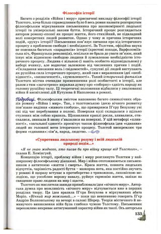 Філософія історії
Багато з розділів «Війни і миру» присвячені викладу філософії історії
Толстого, хоча більш справедливим було б весь роман назвати розгорнутим
філософським міркуванням письменника про закономірності людської
історії та універсальні закони буття. Історичний процес розглядається
автором роману-епопеї як процес життя, його стихійний, не підвладний
волі конкретних людей розвиток. Однак у чому ж причина історичних
подій, «руху» історії? Письменник пов’язує питання про хід історичного
процесу з проблемою свободи і необхідності. За Толстим, офіційна наука
не пояснила багатьох «парадоксів» історії (хрестові походи, Варфоломіїв­
ська ніч, Французька революція), оскільки не брала до уваги зв’язок, який
існує між відносною свободою людини й зумовленою необхідністю істо­
ричного процесу. Людина є вільною (і навіть особисто відповідальною) у
виборі вчинку, але водночас залежною від численних причин і подій.
«Складання множини воль і свідомостей», сукупні дії людей виступають
як рушійна сила історичного процесу, який сам є вираженням ідеї «необ­
хідності», «визначеності», «зумовленості». Такші історичний фаталізм
Толстого містив очевидне применшення ролі особистості в історії, але
разом з тим «загострено» виражав думку про «соборну» єдність народу як
головну рушійну силу. Ці теоретичні положення відбилися у змалюванні
війни й висвітленні дій Кутузова й Наполеона в романі.
ОТЬдробицІ. Філософським змістом наповнено багато символічних обра­
зів роману «Війна і мир». Так, з толстовською ідеєю вічного розвитку
пов’язане видіння «живого глобуса», що примарився П ’єру Безухову уві
сні під час перебування в полоні. Поверхня кулі складалася з щільно
стулених між собою крапель. Щохвилини краплі росли, зливалися, сти­
скалися, зникали й знову з’являлися на поверхні. У цій метафорі «плин­
ності», «загальної єдності» просвічує також філософська ідея «єднання»
людей як головної мети історичного процесу. Толстой виокремлює три
форми «єднання»: сім’я, народ, людство. —6##=^
«Супротивна людському розуму і всій людській
природі подія...»
«я не знаю жодного, хто писав би про війну краще від Толстого» , -
сказав Е. Хемінгуей.
Концепцію історії, проблему війни і миру розглянуто Толстим у най-
ширшому філософському діапазоні. Мир і війна ототожнюються письмен­
ником з антитезою «життя і смерть». Краса життя, повнота людських
відчуттів, чарівність радості буття - мажорна нота, яка постійно звучить
у романі й щоразу вступає в протиборство з тривожною, лиховісною ме­
лодією, що уособлює ворожу навалу, руйнує гармонію життя, зазіхає на
священне право людини на мир і щастя.
Толстого як мислителя завжди приваблювала ідея «вічного миру». Автор­
ська думка про можливість «вічного миру» відчувається вже в перших
розділах твору. Ця ідея вразила П’єра Безухова в міркуваннях абата
Моріо. «Вічний мир можливий...» - поки що невпевнено говорить П’єр
Андрію Волконському на вечорі в салоні Шерер. Теорія містичного й не­
минучого виникнення війн була глибоко чужою Толстому. Письменник
переконливо викриває антигуманний характер війни як такої. Ось авторська
 