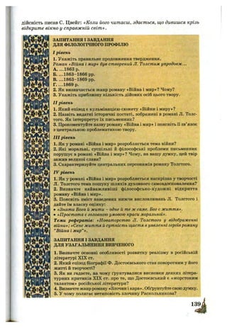 дійсність писав С. Цвейг: «Коли його читаєш, здається, що дивишся крізь
відкрите вікно у справжній світ ».
ЗАПИТАННЯ І ЗАВДАННЯ
ДЛЯ ФІЛОЛОГІЧНОГО ПРОФІЛЮ
I рівень
1. Укажіть правильне продовження твердження.
Роман «Війна і мир» був створений Л. Толстим упродовж...
A. ...1863 р.
Б. ...1863-1866 pp.
B. ...1863-1869 pp.
Г. ...1869 р.
2. Як визначається жанр роману «Війна і мир»? Чому?
3. Укажіть приблизну кількість дійових осіб цього твору.
II рівень
1. Який епізод є кульмінацією сюжету «Війни і миру»?
2. Назвіть видатні історичні постаті, зображені в романі Л. Толс-
того. Як інтерпретує їх письменник?
3. Прокоментуйте назву роману «Війна і мир» і поясніть іі зв’язок
з центральною проблематикою твору.
III рівень
1. Як у романі «Війна і мир» розробляється тема війни?
2. Які моральні, суспільні й філософські проблеми письменник
порушує в романі «Війна і мир»? Чому, на вашу думку, цей твір
зажив великої слави?
3. Схарактеризуйте центральних персонажів роману Толстого.
IV рівень
1. Як у романі «Війна і мир» розробляється наскрізна у творчості
Л. Толстого тема пошуку шляхів духовного самовдосконалення?
2. Визначте найважливіші філософсько-художні відкриття
роману «Війна і мир».
3. Поясніть зміст наведених нижче висловлювань Л. Толстого і
дайте їм власну оцінку:
• «Знати Бога й жити - одне й те ж саме. Бог є життя».
• «Простота є головною умовою краси моральної».
Теми рефератів: «Новаторство Л. Толстого у відображенні
війни»; «Сенс життя й сутність щастя в уявленні героївроману
“Війна і мир”».
ЗАПИТАННЯ І ЗАВДАННЯ
ДЛЯ УЗАГАЛЬНЕННЯ ВИВЧЕНОГО
1. Визначте основні особливості розвитку реалізму в російській
літературі XIX ст.
2. Який епізод біографії Ф. Достоєвського став поворотним у його
житті й творчості?
3. Як ви гадаєте, на чому ґрунтувалися висновки деяких літера­
турних критиків XIX ст. про те, що Достоєвський є «жорстоким
талантом» російської літератури?
4. Визначте жанр роману «Злочин і кара». Обґрунтуйте свою думку.
5. У чому полягає нетиповість злочину Раскольникова?
 