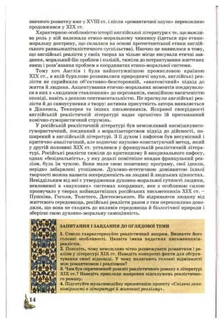 значного розвитку вже у XVIII ст. і після «романтичної паузи» переконливо
продовжився у XIX ст.
Характерною особливістю історії англійської літератури є те, що важли­
ва роль у ній належала етико-моральному чиннику (ідеться про етико-
моральну доктрину, що склалася на основі протестантської етики англій­
ського ранньокапіталістичного суспільства). Наочно це виявилося в тому,
що англійські реалісти у своїх творах на чільне місце висували етичні зав­
дання, моральний бік проблем і колізій, тяжіли до потрактування життєвих
явищ і розв’язання проблем в координатах етико-моральної системи.
Тому хоч Англія і була найпотужнішою промисловою країною
XIX ст., в якій бурхливо розвивалися природничі науки, англійські реа­
лісти не сприйняли об’єктивно-безсторонній, «анатомічний» підхід до
життя й людини. Акцентування етично-моральних моментів поєднувало­
ся в них з «людяним ставленням» до персонажів, емоційною насиченістю
оповіді, навіть з деякою сентиментальністю. Не прагнули англійські реа­
лісти й до самоусунення з твору: активна присутність автора виявляється
в Діккенса, Теккерея та інших письменників. Яскравої своєрідності
англійській реалістичній літературі надає органічно їй притаманний
комічно-гумористичний струмінь.
У російській реалістичній літературі був неможливий насмішкувато-
гумористичний, поєднаний з моралізаторством підхід до дійсності, по­
ширений в англійській літературі. З її духом і пафосом був несумісний і
критично-аналітичний, але водночас науково-констатуючий метод, який
у другій половині XIX ст. усталився у французькій реалістичній літера­
турі. Російські реалісти тяжіли до критицизму й викривального пафосу,
однак «безідеальність», у яку дедалі помітніше впадав французький реа­
лізм, була їм чужою. Вони мали свою позитивну програму, свої ідеали,
нерідко забарвлені утопізмом. Духовно-естетичною домінантою їхньої
творчості можна назвати зосередженість на людині й людських цінностях.
Невіддільним від неї є утвердження духовно-моральної сутності людини,
невловимої в «наукових» системах координат, яке з особливою силою
прозвучало у творах найвидатніших російських письменників XIX ст. -
Пушкіна, Гоголя, Толстого, Достоєвського. Не відриваючи людину від
життєвого середовища, російські реалісти разом з тим переконливо дово­
дили, що вона не сходить до впливів середовища й біологічної природи і
зберігає свою духовно-моральну самоцінність.
ЗАПИТАННЯ І ЗАВДАННЯ ДО ОГЛЯДОВОЇ ТЕМИ
1. Стисло схарактеризуйте реалістичний напрям. Визначте його
головні особливості. Назвіть імена видатних письменників-
реалістів.
2. Поясніть, чому неможливо чітко розмежувати романтизм і ре­
алізм у літературі XIX ст. Наведіть конкретні факти для обґрун­
тування своєї відповіді. У чому полягають головні відмінності
між романтизмом і реалізмом?
3. Чим був спричинений розквіт реалістичного роману в літературі
XIX ст.? Наведіть приклади жанрових відгалужень реалістично­
го роману.
4. Підготуйте мультимедійну презентацію проекту «Спільні зако­
номірності в літературі й живописі реалізму» .
 