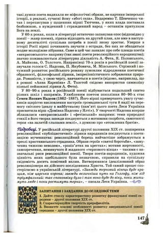 такі думки поета надихали не міфологічні образи, не картини імперської
історії, а реальні, сучасні йому «вбогі села». Недаремно Т. Шевченко чи­
тав і переписував у щоденник вірші Тютчева, у яких влада поставала
безбожною, а нужденний і стражденний народ - останнім притулком
Бога на землі.
У 60-х роках, коли в літературі остаточно запанував епос (відповідно у
поезії - жанр поеми), лірика відходить на другий план, але вже в наступ­
ному десятилітті суспільна потреба в поезії знову зростає. Уперше в
історії Росії вірші починають звучати з естради, без них не обходиться
жодне молодіжне зібрання. Саме в цей час заявляє про себе плеяда поетів
«некрасовського» напряму (так звані поети революційного народництва);
значно пожвавлюється літературна діяльність А. Фета, Я. Полонського,
А. Майкова, О. Толстого. Наприкінці 70-х років в російській поезії за-
звучали голоси С, Надсона, П. Якубовича, М. Мінського. Стрімкий і по­
тужний розвиток російського роману зумовлює відродження поетичної
образності, філософської лірики, імпресіоністичного зображення приро­
ди. Романісти, у свою чергу, навчаються в поетів (відомо, наприклад, що
в романі «Анна Кареніна» Л. Толстой свідомо використав символіку
пізньої пейзажної лірики А. Фета).
У 80-90-х роках в російській поезії відбувається подальший синтез
різних шкіл і напрямів. Улюбленим поетом покоління 8 0-90-х стає
Семен Якович Надсон (1862-1887). Його вірші привертають увагу сучас­
ників щирістю висловлення настроїв громадянської туги й надії на пере­
могу світлого ідеалу в майбутньому (пам’яті цього поета Леся Українка
присвятила вірш «Домівка Надсона у Ялті»). У творчості Надсона вперше
зблизилися «некрасовський» і «фетівський» напрями: теми природної
стихії в його творах завжди поєднуються з мотивами скорботи, самотності
героя «на залитій сльозами землі», з думкою про «втомлених братів».
ТІодробицІ, У російській літературі другої половини X IX ст. поширення
революційної «публіцистичної» лірики народників поєднується з поети­
зацією мучеництва: революційний борець найчастіше зображується в
ореолі християнського страдника. Образи героїв «святої боротьби», «заму­
чених тяжкою неволею», «розіп’ятих на хрестах»; мотиви жертовності,
самозречення, неминучого й жаданого «тернового вінця» - такими є ви­
значальні риси революційної поезії. Твори поетів-народників, художня
цінність яких здебільшого була незначною, справили на суспільну
свідомість досить помітний вплив. Витворювався ідеалізований образ
революціонера як дійсного послідовника Христа. Той самий процес спо­
стерігаємо в українській літературі. «Завжди терновий вінець буде кра­
щим, ніж царська корона; завжди величніша путь на Голгофу, ніж хід
тріумфальний: так споконвіку було і так воно буде до віку, поки жити­
муть люде і поки ростимуть терни», - писала Леся Українка. —
ЗАПИТАННЯ І ЗАВДАННЯ ДО ОГЛЯДОВОЇ ТЕМИ
1. Дайте стислу характеристику розвитку французької поезії се­
редини - другої половини XIX ст.
2. Схарактеризуйте творчість прерафаелітів.
3. Визначте основні особливості розвитку американської поезії
середини - другої половини XIX ст.
 
