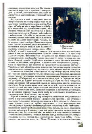 в. Маковський.
Побачення
явищами, з природою, з містом. Він розкрив
народний характер у трагічних поворотах
долі, у змінах, у несподіваних спалахах ве­
личі духу, у здатності піднестися над буден­
щиною.
Відкривши в собі поетичний талант,
Некрасов перш за все спрямував його на ре­
алістичну точність відтворення життя. Так,
вірш «Роздум и біля парадного під’їзду»
був написаний під враженням сцени, яку
Микола Олексійович спостерігав з вікна
квартири свого друга. Селяни, які прийшли
з «віддалених губерній» до високопоставле­
ного столичного чиновника з нагальним пи­
танням, із самого ранку марно чекали, що
їх допустять «на прийом». Однак тим часом,
коли голодні, стомлені дорогою прохачі під
спекотним сонцем стояли біля парадного
під’їзду, вельможа ще солодко спав. «Про­
будися!.. в тобі їх спасіння!» - звертається до нього поет, але цей рито­
ричний заклик супроводжується сумним коментарем: «Та щасливці
глухі до добра». Чиновник так і не дізнався про безталанних шукачів
справедливості: швейцар брутально проганяє їх, адже господар «не лю­
бить обдертої черні». Найбільше вражають поета безнадія, фатальна
звичка до неправди, покірність, з якою селяни повертаються додому...
Саме це враження і дає поштовх до «роздумів біля парадного під’їзду».
Точність деталі, місткість опису дозволяють Некрасову розкрити трагізм
повсякденного, привернути увагу до того, чого людина воліє не помічати.
Замальовки вуличних сценок (цикл «На вулиці») є вкрай лаконічни­
ми - інколи зміст концентрується в кількох словах. Скажімо, драматизм
епізоду арешту вуличного злодюжки розкривається завдяки лише одно­
му рядку: «Надкусаний калач тремтів в його руці...» Перед нами люди­
на, доведена до відчаю: невідомо скільки днів цей чоловік голодував,
якщо, вхопивши той злощасний калач, не поквапився втекти, а кинувся
його їсти. Таку деталь може помітити лише той, хто сам зазнав нужди,
а тому здатний виявити щире співчуття «злодієві». (На схилі літ Некра­
сов, уже уславлений поет, успішний видавець і журналіст, розповідав,
що впродовж перших трьох років своїх петербурзьких поневірянь він
«почувався постійно, щодня, голодним»).
Гіркий життєвий досвід і дар співчуття знедоленим поєднувалися в
поета з переживанням власної «дворянської провини», що зумовило
своєрідність розвитку теми батьківщини в його творчості. «Безглузда
пиха, брудна розпуста, дрібне тиранство» - такі характеристики
«безплідному й пустому» життю предків дає Некрасов у вірші «Вітчизна»
(свавільний характер і безкарний деспотизм батька, від якого страждали
не лише кріпаки, а й родина, стали для нього символом дворянського ра­
бовласництва). Батьківський дім, де майбутній поет змалечку навчився
«терпіти й ненавидіти»; «темний, темний сад », у якому ввижається образ
страдниці-матері; спогади про «пригнічених і трепетних рабів» - усе це
прокляттям лягло на юну душу. Вірш «Вітчизна» є відкритим зізнанням
 