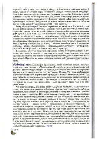зоряного неба у воді, що створює відчуття бездонного простору внизу й
вгорі. Однак у Тютчева образ «подвійної безодні» трапляється неоднора­
зово і має значно ширше значення. Палаюча «подвійна безодня» у вірші
«Л ебідь» - це не лише зоряне небо, віддзеркалене поверхнею води; це бе­
зодня двох стихій; природи й духу. В іншому вірші, «Два голоси», йдеться
про безодні грізного, байдужого до живої людини мовчання - глибоких
могил («під нами») та високих світил («над нами»).
Тому ліричний герой Тютчева перебуває на межі часу й вічності - «на
порозі ніби подвійного буття». «Денний» світ є для нього болісним і при­
страсним, тимчасом як «нічний» світ снів сповнений невиразних пророцтв
(«О, душ е віщая моя...»). Ніч наближає людину до безмежжя зоряних
світів, до вічності. І саме у «всесвітньому мовчанні ночі» миттєвість
людського життя стає особливо відчутною; одноманітний звук годинника
сприймається ліричним героєм як приглушені скарги часу («Безсоння»).
Час і простір виступають у ліриці Тютчева «гнобителями й тиранами
людства». Лише в безмежному - «нерозгаданому, нічному» - душа розпі­
знає свій «хаос рідний», тобто долає і час, і простір.
Безмежна, могутня енергія природного життя позбавлена мови; а лю­
дина, яка володіє мовою, є кволою, скороминуш;ою істотою, але вона
здатна хоч на мить зливатися з природою й перекладати її мовчання влас-
ною мовою. Природа як «хаос» завдяки людині набуває рис культури й ро­
зуму.
9Ь )дробщ І, Маленький вірш про камінь, який скотився з гори і ліг у до­
лині, має дивну назву - «П роблем а». З чужої чи з власної волі впав цей
камінь? Пантеїзм (філософське вчення, що ототожнює Бога з природою)
вбачав у всіх виявах життя розумну волю. Лірика Тютчева здебільшого
відтворює саме таке сприйняття природи - живої і людиноподібної. Од­
нак у вірші про камінь постає запитання: чи не приписує людина природі
своїх власних можливостей? Запитання залишається без відповіді -
«століття за століттям пронеслося», але проблему ніхто так і не зміг
розв’язати.
Є у Тютчева вірш, який має назву «П ерш ий лист ок». На перший по­
гляд, він видається зразком пейзажної лірики, але споснений глибоким
філософським змісом. У центрі уваги поета - знову-таки миттєві, раптові
зміни в житті природи. Ще вчора дерева стояли голі - і от несподівано
вкрилися щойно народженим листям. Як усе змінилося! Тепер вони мо­
жуть шуміти, давати перший затінок і вперше омиватися світлом,
шуміти першою зеленню «під першим небом голубим». Це незвичне сло­
восполучення - «перше небо» - асоціюється з «першо-творінням», з
первісним задумом створення світу. І ця асоціація є невипадковою. Вірш
завершується дивним висновком про те, що серед безлічі листочків «не
стрінеш мертвого листка». Отже, ідеться про «неприродність» смерті,
про закон вічної перемоги весни, воскресіння. Молоду, ще напівпрозору,
мов дим, зелень весняних беріз поет називає давньою мрією цих дерев, ма­
ренням, що раптом ожило, пробилося до сонячного світла. Тут Тютчев, як
і в багатьох інших творах, наголошує, що вічне оновлення природи не є
суто біологічним циклом. Це великий космічний закон, що осягається як
задум Творця і мрія творіння. —
 