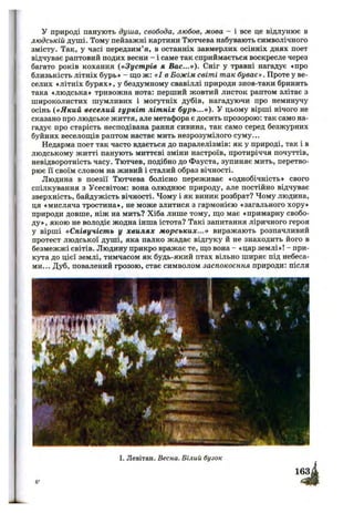 у природі панують душа, свобода, любов, мова - і все це відлунює в
людській душі. Тому пейзажні картини Тютчева набувають символічного
змісту. Так, у часі передзим’я, в останніх завмерлих осінніх днях поет
відчуває раптовий подих весни - і саме так сприймається воскресле через
багато років кохання {«Зуст рів я Вас...»). Сніг у травні нагадує «про
близькість літніх бурь» - що ж: «І в Божім світі так буває». Проте у ве­
селих «літніх бурях», у бездумному свавіллі природи знов-таки бринить
така «людська» тривожна нота: перший жовтий листок раптом злітає з
широколистих шумливих і могутніх дубів, нагадуючи про неминучу
осінь {«Який веселий гуркіт літніх бурь...»). У цьому вірші нічого не
сказано про людське життя, але метафора є досить прозорою: так само на­
гадує про старість несподівана рання сивина, так само серед безжурних
буйних веселощів раптом настає мить незрозумілого суму...
Недарма поет так часто вдається до паралелізмів: як у природі, так і в
людському житті панують миттєві зміни настроїв, протиріччя почуттів,
невідворотність часу. Тютчев, подібно до Фауста, зупиняє мить, перетво­
рює її своїм словом на живий і сталий образ вічності.
Людина в поезії Тютчева болісно переживає «однобічність» свого
спілкування з Усесвітом: вона олюднює природу, але постійно відчуває
зверхність, байдужість вічності. Чому і як виник розбрат? Чому людина,
ця «мисляча тростина», не може злитися з гармонією «загального хору»
природи довше, ніж на мить? Хіба лише тому, що має «примарну свобо­
ду», якою не володіє жодна інша істота? Такі запитання ліричного героя
у вірші «Співучість у хвилях м орських...» виражають розпачливий
протест людської душі, яка палко жадає відгуку й не знаходить його в
безмежжі світів. Людину прикро вражає те, що вона - «цар землі»! - при­
кута до цієї землі, тимчасом як будь-який птах вільно ширяє під небеса­
ми... Дуб, повалений грозою, стає символом заспокоєння природи: після
І. Левітан. Весна. Білий бузок
 