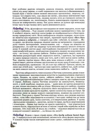 бурі особливо радісно співають довкола пташки, веселіше зеленіють
ожилі від дош;у дерева, а в небі переможно сяє веселка («Заспокоєння»).
Інший вірш з такою самою назвою змальовує протилежну, людську, си­
туацію: тут втрата того, «ш;о звали ми своїм», викликає невтишиме горе
й сльози. Щ об заспокоїтися, людина мусить піти до стрімкого потоку й
довго споглядати, як, поспішаючи, біжать наввипередки струмені води,
ніколи не повертаючись назад. Так душа звикає до думки про всевладну
течію часу та про таємну мету цього невпинного руху.
іПЬдробпЩІ, Утім, філософське споглядання не може зарадити, коли горе
є надто глибоким... Тоді людині особливо важко примиритися з тим, ш;о
її особисті втрати, життєві катастрофи не відображаються в безсторон­
ньому природному світі. Коли найдорожча людина помирає, коли коха­
не обличчя вже вкривають тіні смерті, ліричний герой вірша «Весь день
вона лежала в забутті...» говорить про себе: «убитий, та живий»... Йо­
го дивує, що фізична природа людини здатна це витримати: страждання
душі стають нестерпними, неможливими, але - «серце на шматки не
розірвалось». А в цей час знадвору чути веселий перегук теплого літнього
дош;у й кожний листок радіє життєдайним струменям! Є в цьому вірші
один незабутній рядок, який раптово підносить людину на недосяжну ви­
соту - як істоту, що здатна любити. Любов суперечить смерті, вона не­
збагненно розпросторює межі людського життя, і здається, що гармонія
та краса природи існують лише для того, щоб у світі могла жити любов.
Так, лірична героїня вірша «Весь день вона лежала в забутті...», уже на
порозі смерті, раптом починає дослухатися до шуму дощу й повільно, гли­
боко усвідомлено, промовляє: «О, як я все оце любила!» Ідеться, звісно, не
лише про літній дощ - ідеться про саму здатність любити так, щоб і остан­
ня мить земного життя, останнє слово живилися любов’ю. —
Трагічна забарвленість теми кохання в Тютчева зумовлена двома основ­
ними чинниками: максималізмом почуттів та індивідуалізмом ліричного
героя. Людина, на думку поета, «вбивчо любить», тому що в шаленій
сліпоті пристрастей найпевніше губить і нищить саме те, що є наймилішим
її серцю. Любовна лірика Тютчева акцентує на замкнутості, безвихід­
ності, у якій перебуває людська душа, - адже вона не здатна розкритися
до дна, вільно висловити себе до кінця. Цінуючи над усе свободу, людина
боїться залежності, оберігає цілісність свого внутрішнього світу. Навіть
кохання не може прокласти надійні, тривкі шляхи від серця до серця. Це
можливо лише за умови повного самозречення, відмови від власної осо­
бистості. Таку роль у ліриці Тютчева відіграє жінка, яка свідомо жертвує
собою, «усю себе» переливаючи в коханого. І все одно: любов стає не лише
єднанням рідних душ, їхнім злиттям, а й смертельним двобоєм. У цьому
«фатальному поєдинку», зрештою, загине те серце, що було жертовнішим
і ніжнішим... Однак тоді настає не просто самотність - тоді втрачається
повнота буття, порушується зв’язок зі світом і герой ніби перебуває за його
межами. «Ось той світ, де жили ми з тобою, - подумки звертається він до
померлої коханої і запитує: ...чи бачиш ти мене?»
Ш одробицІ. Кожна з трьох строф вірша «Ось бреду вздовж битої доро­
ги...» завершується цим запитанням; змінюється лише форма звертання.
У кожній строфі також повторюється слово «день», набуваючи відповідно
 