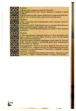 II рівень
1. Якою постає природа в ліриці Ф. Тютчева?
2. Як відображається ідея єдності природи й людини в ліриці
A. Фета?
3. Як ви розумієте зміст вірша «Silentiumf» (у перекладі Юрія Кле­
на)? До кого, на вашу думку, звертається в ньому поет?
III рівень
1.Які характерні риси романтичної поезії властиві творчості
Ф. Тютчева?
2. Поясніть слова П. Чайковського про те, що поезія Фета більшою
мірою належить царині музики, ніж літератури.
3. Доведіть конкретними прикладами, що поезія А. Фета звернена
до вічності.
IV рівень
1. Чим відрізняються пейзажні картини А. Фета від образів при­
роди в поезії Ф. Тютчева? Чому, на вашу думку, Тютчев назвав
Фета улюбленцем Природи?
2. Які філософські питання порушував у своїй ліриці Ф. Тютчев?
3. Які художні новації в російській поезії були запроваджені
Ф. Тютчевим і А. Фетом?
Теми рефератів: «Мотиви та образи лірики Ф. Тютчева в поезії
B.Свідзінського»: «Афористичність як характернариса філософ­
ської поезії ( на прикладі творів Ф. Тютчева)»; «Природа і людина
в ліриці Ф. Тютчева».
Теми для самостійної дослідницької роботи: «Звукопис у ліри­
ціА. Фета»; «Образ “подвійної безодні” у творах Ф. Тютчева».
 