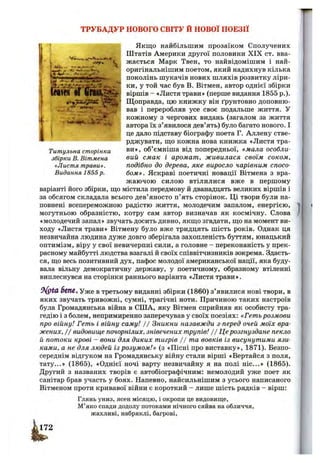 автора їх з’явилося дев’ять) було багато нового. І
це дало підставу біографу поета Г. Аллєну стве-
ТРУБАДУР НОВОГО СВІТУ Й НОВОЇ ПОЕЗІЇ
‘J Якщо найбільшим прозаїком Сполучених
Штатів Америки другої половини XIX ст. вва-
I жається Марк Твен, то найвідомішим і най-
*5^" оригінальнішим поетом, який надихнув кілька
поколінь шукачів нових шляхів розвитку ліри-
ки, у той час був В. Вітмен, автор однієї збірки
•ved 11 І П Ш Ж ; віршів - «Листя трави» (перше видання 1855 р.)-
Щоправда, цю книжку він ґрунтовно доповню­
вав і переробляв усе своє подальше життя. У
кожному з чергових видань (загалом за життя
- 1тітгт,
І ї• рджувати, ш;о кожна нова книжка «Листя тра-
Титульна сторінка об’ємніша від попередньої, «мала особли-
збірки В. Вітмена вий смак і аромат, живилася своїм соком,
«Листя трави». подібно до дерева, яке виросло чарівним спосо-
Видання 1855р. бом». Яскраві поетичні новації Вітмена з вра­
жаючою силою втілилися вже в першому
варіанті його збірки, ш;о містила передмову й дванадцять великих віршів і
за обсягом складала всього дев’яносто п’ять сторінок. Ці твори були на­
повнені всепереможною радістю життя, молодечим запалом, енергією,
могутньою образністю, котру сам автор визначав як космічну. Слова
«молодечий запал» звучать досить дивно, якщо згадати, що на момент ви­
ходу «Листя трави» Вітмену було вже тридцять шість років. Однак ця
незвичайна людина дуже довго зберігала захопленість буттям, юнацький
оптимізм, віру у свої невичерпні сили, а головне —переконаність у прек­
расному майбутті людства взагалі й своїх співвітчизників зокрема. Здаєть­
ся, що весь позитивний дух, пафос молодої американської нації, яка буду­
вала вільну демократичну державу, у поетичному, образному втіленні
виплеснувся на сторінки раннього варіанта «Листя трави».
6еп€, Уже в третьому виданні збірки (1860) з’явилися нові твори, в
яких звучать тривожні, сумні, трагічні ноти. Причиною таких настроїв
була Громадянська війна в СІЛА, яку Вітмен сприйняв як особисту тра­
гедію і з болем, непримиренно заперечував у своїх поезіях: «Гетьрозмови
про війну! Геть і війну саму! / / Зникни назавжди з-перед очей моїх вра­
жених, II видовище почорнілих, знівечених трупів! / / Ц е розгнуздане пекло
й потоки крові - вони для диких тигрів j j та вовків із висунутими язи­
ками, а не для людей із розумом!» (з «Пісні про виставку», 1871). Безпо­
середнім відгуком на Громадянську війну стали вірші «Вертайся з поля,
тату...» (1865), «Однієї ночі варту незвичайну я на полі ніс...» (1865).
Другий з названих творів є автобіографічним: немолодий уже поет як
санітар брав участь у боях. Напевно, найсильнішим з усього написаного
Вітменом проти кривавої війни є короткий - лише шість рядків - вірш:
Глянь униз, ясен місяцю, і окропи це видовище.
М’яко спади додолу потоками нічного сяйва на обличчя,
жахливі, набряклі, багрові.
 