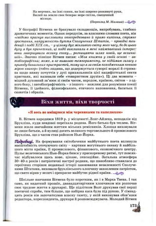 На мертвих, на їхні спини, на їхні широко розкинуті руки.
Вилий на землю своє безкрає море світла, священний
місяцю.
(Переклад М. Малаша)
У біографії Вітмена не бракувало складнощів, випробувань, глибоко
драматичних моментів. Однак передусім, за власними словами поета, він
«свідомо прагнув висловити опосередковано й npsiMO кипіння, стрімке
зростання, напруженість буття Сполучених Штатів, - провідні тен­
денції і події X IX cm., - у цілому дух мінливого світу мого часу, бо до цього
духу я був причетний, ці події викликали в мені найжвавіший інтерес:
вони завершували велику епоху... розчищаючи шлях новій, ще величні­
шій». Значно пізніше Вітмен писав: «М оя книжка у своїй основі - ав­
тобіографічна; може, я не виявляю темпераменту, не підіймаю галасу з
приводу банальних пристрастей, тому що я за своїм походженням певною
мірою квакер» (тобто людина, що додержується суворої моралі й стрима­
на щодо вияву почуттів у дусі прихильників цієї пацифістської секти
християн, які називали себе «товариством друзів»). Ці два моменти -
міцний духовний зв’язок зі своїм часом, народом, країною, світом - з од­
ного боку, і автобіографічність - з іншого - важливі для розуміння поезії
Вітмена, її ідейного, філософського, етичного наповнення, багатьох її
сюжетів і образів.
ВІХІ1 життя, ІЇІХІІ тііорчості
«я весь не вміщуюся між черевиками та капелюхом»
В. Вітмен народився 1819 р. у місцевості Лонг-Айленд, неподалік від
Брукліна, куди невдовзі переїхала родина. Його батько був теслею. Віт-
мени жили звичайним життям міських ремісників. Хлопця виховували
не лише батьки, а й вулиці досить великого торговельного й промислового
Брукліна, що з часом став районом Нью-Йорка.
9їодробиЩ , На формування світобачення майбутнього поета вплинула
масштабність оточуючого світу - картини могутнього океану й найбіль­
шого міста країни, її промислового, фінансового, економічного центру.
Пульс велетенського Нью-Йорка бився у прискореному ритмі, тут повсяк­
час відбувалося щось нове, цікаве, сенсаційне. Загальна атмосфера
30-40-х років і патріотичні настрої родини, що шанобливо ставилася до
героїчних сторінок недавньої історії завоювання незалежності Сполуче­
ними Штатами, виховали бруклінського хлопчину захопленим патріотом,
що свято вірив у велич і прекрасне майбутнє рідної країни.
Шкільне навчання Вітмена було коротким, як і в Марка Твена. І так
само, як видатний прозаїк, дванадцятирічним хлопчиком він розпочав
своє трудове життя в друкарні. ІЦе підлітком Волт друкував свої перші
поетичні спроби, тим більше, що набірна каса була під рукою. У сімнад­
цять років він започаткував власну газету, у якій виконував обов’язки
редактора, кореспондента, друкаря й розповсюджувача. Молодий Вітмен
173
з і
 