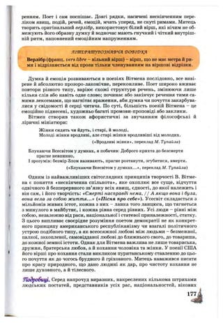 ренням. Поет і сам поспішає. Довгі рядки, насичені нескінченним пере­
ліком явищ, подій, речей, емоцій, мчать уперед, не скуті римами. Митець
творить оригінальний верлібр, використовує білий вірш, які нічим не об­
межують його образну думку й водночас мають гнучкий і чіткий внутріш­
ній ритм, наповнений емоційним напруженням.
ЯШ'ЕТЯШУТОЗ^ЯЯ'В'ЧЯ ‘В0‘ВІЮ9(Я
Верлібр (франц. vers litre - вільний вірш) - вірш, ш;о не має метра й ри­
ми і відрізняється від прози тільки членуванням на віршові відрізки.
Думка й емоція розвиваються в поезіях Вітмена послідовно, все виві­
рене й абсолютно прозоро-лаконічне, переконливе. Поет широко вживає
повтори різного типу, варіює схожі структури речень, змінюючи лише
кілька слів або навіть одне слово; починає або закінчує речення тими са­
мими лексемами, ш;о нагнітає враження, аби думка чи почуття закарбува­
лися у свідомості й серці читача. По суті, більшість поезій Вітмена - це
емоційно піднесені, художньо багаті промови-проповіді або заклики.
Вітмен створив також афористичні за звучанням філософські й
ліричні мініатюри:
Жінки сидять чи йдуть, і старі, й молоді.
Молоді жінки вродливі, але старі жінки вродливіші від молодих.
(«Вродливі жінки», переклад М. Тупайла)
Блукаючи Всесвітом у думках, я побачив: Доброго крихта до безсмертя
прагне невпинно,
І зрозумів: безмір Злом називають, прагне розтанути, згубитися, вмерти.
(«Блукаючи Всесвітом у думках...», переклад М. Тупайла)
Одним із найважливіших світоглядних принципів творчості В. Вітме­
на є поняття «нескінченна спільнота», яке охоплює все суще, відчуття
одвічного й безперервного зв’язку всіх явищ, єдності, до якої належить і
він сам, і його творчість: «Смерті насправді нема, / / А якщо вона і була,
вона вела за собою життя...» («П існя про себе»). Усесвіт складається з
мільйонів живих істот, кожна з них - ланка того ланцюга, що тягнеться
з минулого в майбутнє, і кожна рівна серед рівних. Усі люди - рівні між
собою, незалежно від раси, національної і статевої приналежності, статку.
З цього випливає своєрідне розуміння поетом демократії не як конкрет­
ного принципу американського республіканізму чи взагалі політичного
устрою подібного типу, а як всеосяжної любові між людьми - безмежної,
палкої, захопленої, самовідданої любові до ближнього свого, до товариша,
до кожної земної істоти. Однак для Вітмена важлива не лише товариська,
дружня, братерська любов, а й кохання чоловіка та жінки. У поезії США
його вірші про кохання стали викликом пуританському ставленню до цьо­
го почуття як до чогось брудного й гріховного. Митець наважився писати
про красу природного, що дано людині як дар, про чистоту кохання не
лише духовного, а й тілесного.
УЛодробщ^ Серед напрочуд виразних, накреслених кількома штрихами
людських постатей, представників усіх рас, національностей, вікових
 