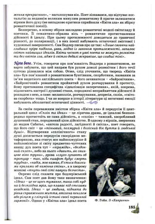 ження прекрасного» , - наголошував він. Поет зізнавався, що відчуває нос­
тальгію за недавнім великим минулим романтизму й прагне залишатися
вірним його духу (не випадково критики сприйняли «Квіти зла» як збірку
романтичної поезії).
Безперечно, в основу збірки закладено романтичні моделі світогляду й
поетики. Її семантико-образна вісь - романтичне протиставлення
дійсності й ідеалу. При цьому протилежності доводяться до граничної
різкості, до поляризації, і в них поезії набувають остаточної змістової і
художньої завершеності. Сам Бодлер писав про це так: «Лише сягаючи най­
глибших прірв падіння, уява, згідно із законом протилежності, запалює
світоч найвищих ідеалів. Квіти чеснот в уяві поета не можуть розквіта­
ти без квітів зла, адже й світло дедалі яскравіше, що глибші тіні».
6tnt, Утім, говорячи про пов’язаність Бодлера з романтизмом, не
варто забувати, що цей напрям був рухом доволі розмаїтим і його течії
суттєво різнилися між собою. Отже, слід уточнити, що творець «Квітів
зла» був пов’язаний з романтизмом бунтівним, скорботним, названим за
ім’ям видатного англійського поета - його зачинателя - «байронічним»
«Байронічний» романтизм пройнятий духом розчарування й протесту
йому притаманна специфічна «ідеалізація заперечення», якій, зокрема
підлягають настрої і душевні стани, породжені неприйняттям дійсності й
розладом з нею, а саме: меланхолія, розчарування, депресія, сплін, «світо
ва скорбота» тощо. І чи не вперше в історії літератури ці негативні емоції
набувають абсолютної естетичної цінності. —
За своїм переважним змістом збірка «Квіти зла» й передусім Гі цент­
ральний цикл «Сплін та ідеал» - це лірична драма, де ідеалові безпосе­
редньо протистоїть не сама дійсність, а «сплін» - тяжкий, хворобливий
душевний стан, породжений цією дійсністю. В одному з віршів, звернених
до мадам Сабатьє, «ангела радості, лагідності й світла», поет говорить,
що його світ - це «тіньовий, похмурий і болісний бік буття й людської
душ і». Відтворення «сплінічного» стану
душі досягається передусім своєрідною ме-
тафорикою, яка стягує все найпохмуріше й
найзловісніше зі світу предметно-чуттєвих
явищ: дух поета тут - «піраміда», «бездон­
ний склеп», небо на нього «давить, як свин­
цеве віко труни», дрова «глухо гупають об
тротуар - так, ніби ешафот будує смерть
трудна», «надія, мов кажан, б’ється боязки­
ми крилами об каміння стіни», а в хворому
мозкові «тчуть свої сіті павуки безчестя».
Окремо слід сказати про бодлерівський
ідеал. Сам поет дав йому таке визначення:
«Ідеал - це не щось туманне, така собі нуд­
на й безплідна мрія, що плаває під стелями
академій. Ідеал - це людина, піднята до
рівня справжнього життя, втілена пензлем
або різцем у сліпучій істині своєї первинної
гармонії». Однак у «Квітах зла» ідеал поета Ф- Гойя. З «Каприччо»
 