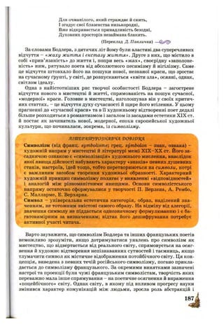 Для очманілого, який страждає й снить,
І згадує свої блазенства низькородні.
Вже відкривається принадливість безодні,
Духовних просторів незаймана блакить.
(Переклад Д. Павличка) —
За словами Бодлера, з дитячих літ йому були властиві два суперечливих
відчуття - «жаху життя і екстазу життя». Друге з них, що містило в
собі «прив’язаність» до життя і, попри весь «ж ах», своєрідну «заполоне-
ність» ним, рятувало поета від абсолютного песимізму й нігілізму. Саме
це відчуття штовхало його на пошуки нової, незнаної краси, щ,о зростає
на сучасному ґрунті, у світі, де розпускаються «квіти зла», осяяні, однак,
світлом ідеалу.
Одна з найістотніших рис творчої особистості Бодлера - загострене
відчуття нового в мистецтві й житті, спрямованість на пошук сучасної,
«модерної» краси. Головне в мистецтві, наголошував він у своїх критич­
них статтях, - це відчуття духу сучасності й щире його втілення. У цьому
прагненні до «сучасної краси» та в її художньому відтворенні поет дедалі
більше розходиться з романтизмом і загалом із засадами естетики X IX ст.
й постає як зачинатель нової, модерної, епохи європейської художньої
культури, що починалася, зокрема, із символізму.
ЯІ'ШЕТЯШРУТОЗ^'В'ЧЯ ‘ВСУВІТ)’КЯ
Символізм (від франц. symbolisme; грец. symbolon - знак, ознака) -
художній напрям у мистецтві й літературі межі Х ІХ -Х Х ст. Його за­
садничою ознакою є «символізація* художнього мислення, внаслідок
якої явища дійсності набувають характеру «знаків» певних душевних
станів, настроїв, ідей тощо, тобто перетворюються на символи, котрі
є важливим засобом творення художньої образності. Характерний
художній принцин символізму полягає у виявленні «відповідностей»
і аналогій між різноманітними явищами. Основи символістського
напряму остаточно сформувалися у творчості П. Верлена, А. Рембо,
С. Малларме, Е. Верхарна.
Символ - універсальна естетична категорія, образ, наділений зна­
ченням, не тотожним змістові самого образу. На відміну від алегорії,
значення символу не піддається однозначному формулюванню і є ба­
гатовимірним за визначенням; відтак його дешифрування потребує
активної участі читача.
Варто зауважити, що символізм Бодлера та інших французьких поетів
неможливо зрозуміти, якщо дотримуватися уявлень про символізм як
мистецтво, що відвертається від реального світу, спрямовується на осяг­
нення й художнє відтворення непізнаванних сутностей і таємниць, якщо
тлумачити символ як містичне відображення потойбічного світу. Ця кон­
цепція, виведена з певних течій російського символізму, погано прикла­
дається до символізму французького. За окремими винятками зазначені
настрої та проекції були чужі французьким символістам, творчість яких
переважно мала інше спрямування —на поетичне осягнення й вираження
«поцейбічного» світу. Однак світу, в якому під впливом прогресу науки
змінився характер комунікацій між людьми, зросла роль абстракцій і
 