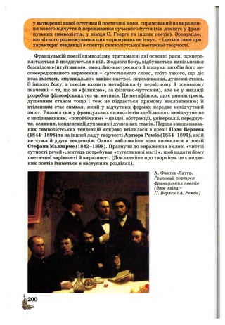 у витворенні нової естетики й поетичної мови, спрямований на виражен­
ня нового відчуття й переживання сучасного буття (він домінує у фран­
цузьких символістів, у німця С. Георге та інших поетів). Зрозуміло,
що чіткого розмежування цих спрямувань не існує, - ідеться саме про
характерні тенденції в спектрі символістської поетичної творчості.
Французькій поезії символізму притаманні дві основні риси, що пере­
плітаються й поєднуються в ній. з одного боку, відбувається вивільнення
безсвідомо-інтуїтивного, емоційно-настроєвого й пошуки засобів його не-
опосередкованого вираження - сугестивного слова, тобто такого, що діє
поза змістом, «музикально» навіює настрої, переживання, душевні стани.
З іншого боку, в поезію входить метафізика (у первісному й основному
значенні - те, що за «фізикою», за фізично-чуттєвим), але не у вигляді
розробки філософських тез чи мотивів. Це метафізика, що є умонастроєм,
душевним станом тощо і теж не піддається прямому висловленню; її
втіленням стає символ, який у відчутних формах передає невідчутний
зміст. Разом з тим у французьких символістів здебільшого невідчутне не
є непізнаванним, «потойбічним» - це ідеї, абстракції, універсалії, передчут­
тя, осяяння, конденсації духовних і душевних станів. Перша з вищеназва­
них символістських тенденцій яскраво втілилася в поезії Поля Верлена
(1844-1896) та на інший лад у творчості Артюра Рембо (1854-1891), якій
не чужа й друга тенденція. Однак найповніше вона виявилася в поезії
Стефана Малларме (1842-1898). Прагнучи до вираження в слові «чистої
сутності речей», митець потребував «сугестивної магії», щоб надати йому
поетичної чарівності й виразності. (Докладніше про творчість цих видат­
них поетів ітиметься в наступних розділах).
А. Фантен-Латур.
Груповий портрет
французьких поетів
( двоє зліва -
П. Верлен іА. Рембо)
 