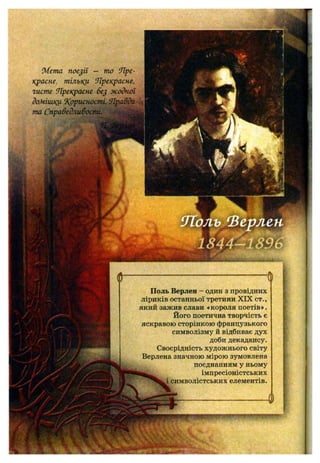 іМета поезії — то Яре-
красне, тільки ‘Лрекрасне,
гисте Прекрасне бе^ жодної
домішки ^Корисності, ,
та СправедлиВосМ.^^
Ф' ■Ф
Поль Верлен - один з провідних
ліриків останньої третини X IX ст.,
який зажив слави «короля поетів».
Його поетична творчість є
яскравою сторінкою французького
символізму й відбиває дух
доби декадансу.
Своєрідність художнього світу
Верлена значною мірою зумовлена
поєднанням у ньому
імпресіоністських
символістських елементів.
і ■■
 