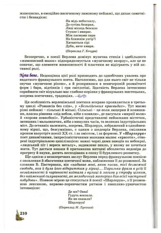 живописно, в емоційно насиченому зимовому пейзажі, що дихає самотні­
стю і безнадією:
На мідь небосхилу,
Де сутінь безкрая,
Лиш місяць безсило
Ступне і вмирає.
Між пасмами пари
На ближнім узгір’ї
Хитаються сірі
Дуби, наче хмари.
(Переклад Г. Качура)
Безперечно, в поезії Верлена домінує музична стихія і здебільшого
«живописний мазок» підпорядковується «музичному акорду», але це не
означає, що елементи живописності й пластики не відіграють у ній ак­
тивної ролі.
Sent, Недооцінка цієї ролі призводить до однобічних уявлень про
видатного французького поета. Наголосимо, що для нього світ не тільки
звучав «музичною рікою», а й розкривався в невичерпній розмаїтості
форм і барв, відтінків і гри світлотіні. Здатність Верлена інтенсивно
сприймати світ візуально має глибоке коріння у французьких мистецьких,
зокрема поетичних, традиціях. —
Ця особливість верленівської поетики яскраво проявляється в третьо­
му циклі «Романсів без слів», у «Бельгійських краєвидах». Тут маємо
різні пейзажі - сільські й міські. Сільські - це поля люцерни й конюши­
ни, пласка рівнина «під небом, ніби з ковили», де пасуться «мирнії воли»
й «корови повнобокі». Урбаністичні представлені пейзажами містечок,
затишних і мальовничих, ніби з минулих часів, та великих індустріальних
міст. До останніх належить, зокрема, Шарлеруа, зображений в одноймен­
ному вірші, що, безсумнівно, є одним з шедеврів Верлена, сміливим
кроком назустріч поезії X X ст. і за змістом, і за формою. У «Ш арлеруа»
поет динамічними, імпресіоністичними мазками малює «красоти», ство­
рені індустріальною цивілізацією: важкі чорні дими заводів на небокраї,
«людський піт і вереск металу», задимлене пекло, у якому не хочеться
жити. Тут дається взнаки й притаманна митцеві абсолютна недовіра до
прогресу й науки, досить несподівана в епоху Гі бурхливого розвитку.
Ще однією з незаперечних заслуг Верлена перед французькою поезією
є оновлення й збагачення поетичної мови, наближення її до розмовної. За
словами Б. Пастернака, він «надавав мові, якою писав, тієї безмежної
свободи, яка й була його відкриттям у ліриці... Паризька фраза в усій її
незайманості й чарівності влітала з вулиці й лягала у строфу цілком,
без найменшої силуваності, як мелодичний матеріал для всієї наступної
побудови». Повною мірою це стосується й поезії «Шарлеруа», з Гі розмов­
ною лексикою, нервово-поривчастим ритмом і квапливо-уривчастою
інтонацією:
Де ми? Овва!
Гудуть вокзали.
Як ви сказали?
Шарлеруа!
(Переклад М. Лукаша)
 