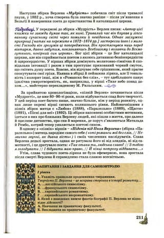 Наступна збірка Верлена «М удріст ь» побачила світ після тривалої
паузи, у 1882 p., хоча створена була значно раніше - після ув’язнення в
Бельгії й навернення поета до християнства й католицької церкви.
П одробиці, у передмові до збірки «Мудрість* Верлен писав: «Автор цієї
книжки не завжди думав так, як нині. Тривалий час він блукав у зіпсо­
ваному сучасному світі через помилки й невідання. Однак заслужені
прикрощі [ натяк на пережите в 1872-1874 pp.] застерегли його і з мило­
сті Господа він зрозумів ці попередження. Він простягнувся ниць перед
вівтарем, давно забутим, поклоняючись Всеблагому і волаючи до Всемо­
гутнього, покірний син церкви». Бог цієї збірки - це Бог католицької
церкви, але він сприймається поетом з якоюсь дитинною безпосередністю
й щиросердністю, у віршах збірки домінують молитовно-гімнічна й спо­
відальна інтонації і разом з тим проступає прихований чорний смуток,
що гнітить душу поета. Власне, він відчуває себе грішником, який прагне
спокутувати свої гріхи. Наявна в збірці й пейзажна лірика, але її тональ­
ність і колорит інші, ніж в «Романсах без слів», - тут здебільшого панує
ідилічна умиротвореність, як, наприклад, у вірші «Тихе небо понад да­
хом ...», майстерно перекладеному М. Рильським. —
За прийнятою хронологізацією, «пізній Верлен» починається після
«М удрості», це вже 80-90-ті роки, коли відбувається спад його творчості.
У цей період поет багато пише, значно більше, ніж у період розквіту, од­
нак лише окремі вірші сягають колишнього рівня. Найзначнішими з
пізніх збірок митця є «Любов» (1888), «Паралельно» (1889), «Щ астя»
(1891), «Пісні для неї» (1892). Ці збірки наповнені особистими мотивами,
ідеться в них про близьких Верлену людей, які пішли з життя, про далеке
й щасливе дитинство, про сни й марення, де поруч з’являються Матильда
й Рембо, котрий тепер уявляється поетові сином.
в одному з «пізніх» віршів - «Підспів під Поля Верлена» (збірка «Па­
ралельно») митець пародіює самого себе ( «оті романси мої без слів, / / Н е­
звично звучні, як дивна віст ь») і своїх численних наслідувачів. Слава
Верлена дедалі зростала, однак не рятувала його ні від злиднів, ні від са­
мотності, і це дратувало поета: «Так отака ти, людська славо? / / З тобою
я голодувати Іj І бідувати маю право, / / Й кінці потроху віддавати...»
Утім, слава чудового поета-лірика не була ефемерною, вона зростала
після смерті Верлена й справедливо стала славою всесвітньою.
ЗАПИТАННЯ І ЗАВДАННЯ ДЛЯ САМОКОНТРОЛЮ
І рівень
1. Укажіть правильне продовження твердження.
Творчість П. Верлена - це яскрава сторінка в історіїрозвитку...
A. ...англійського символізму.
Б. ...французького символізму.
B. ...європейського романтизму.
Г. ...європейського неоромантизму.
2. Який з наведених нижче фактів біографії П. Верлена не відпо­
відає дійсності?
А. Навчання на правничому факультеті.
Б. Викладання на правничому факультеті.
 