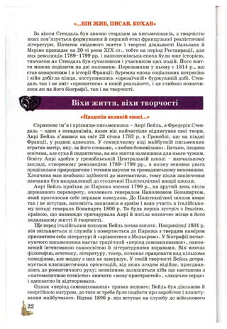 «...ВІН ж и в, ПИСАВ, КОХАВ*
За віком Стендаль був значно старшим за письменників, з творчістю
яких пов’язується формування й перший етап французької реалістичної
літератури. Початок свідомого життя і творчої діяльності Бальзака й
Меріме припадає на 20-ті роки X IX ст., тобто на період Реставрації, для
них революція 1789-1799 pp. і наполеонівська епоха були вже історією,
тимчасом як Стендаль був сучасником і учасником цих подій. Його жит­
тя можна поділити на дві половини. Переламним у ньому є 1814 p., що
став поворотним і в історії Франції: буремна епоха соціальних потрясінь
і війн добігла кінця, поступившись «прозаїчній» буржуазній добі. Стен­
даль так і не зміг «прижитися» в новій реальності, і це глибоко позначи­
лося як на його біографії, так і на творчості.
ВІХИ життя, віхи творчості
«Наздогін великій епосі...»
Справжнє ім’я і прізвиш;е письменника - Анрі Бейль, а Фредерік Стен­
даль - один з псевдонімів, яким він найчастіше підписував свої твори.
Анрі Бейль з’явився на світ 23 січня 1783 р. в Греноблі, що на півдні
Франції, у родині адвоката. У семирічному віці майбутній письменник
втратив матір, яку, за його словами, «любив божевільно». Батько, людина
освічена, але суха й педантична, на все життя залишився для нього чужим.
Освіту Анрі здобув у гренобльській Центральній школі - навчальному
закладі, створеному революцією 1789-1799 pp., в якому основна увага
приділялася природничим і точним наукам та громадянському вихованню.
Хлопчина мав неабиякі здібності до математики, тому після закінчення
навчання був направлений до столичної Політехнічної вищої школи.
Анрі Бейль приїхав до Парижа восени 1799 p., на другий день після
державного перевороту, очоленого генералом Наполеоном Бонапартом,
який проголосив себе першим консулом. До Політехнічної школи юнак
так і не вступив, натомість записався в армію і взяв участь в італійсько­
му поході генерала Бонапарта 1800 р. То була перша зустріч з Італією,
країною, що назавжди причарувала Анрі й посіла визначне місце в його
подальшому житті й творчості.
Ще перед італійським походом Бейль почав писати. Наприкінці 1801 р.
він звільняється зі служби і повертається до Парижа з твердим наміром
присвятити себе літературі й «зрівнятися з Мольєром». У біографії почат-
куючого письменника настає трирічний «період самовиховання», напов­
нений інтенсивною самоосвітою й літературними вправами. Він вивчає
філософію, естетику, літературу, театр, починає працювати над кількома
комедіями, але жодну з них не завершує. У своїй творчості Бейль дотри­
мується класицистичних орієнтацій, від яких згодом відійде, приєднав­
шись до романтичного руху; незмінною залишиться хіба що настанова з
«математичноюточністю» вивчати «мову пристрастей», «людськесерце»
і адекватно їх відтворювати.
Однак «період самовиховання» тривав недовго: Бейль був діяльною й
енергійною натурою, до того ж треба було подбати про заробіток і влашту­
вання майбутнього. Відтак 1806 р. він вступає на службу до військового
 