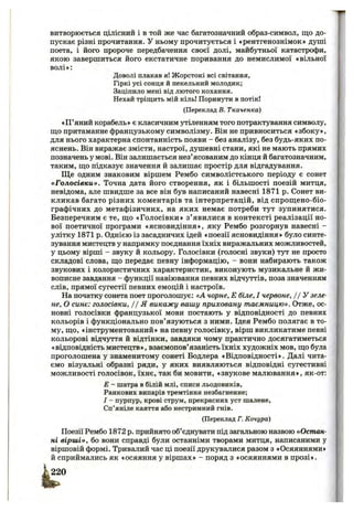 витворюється цілісний і в той же час багатозначний образ-символ, що до­
пускає різні прочитання. У ньому прочитується і «рентгенознімок* душі
поета, і його пророче передбачення своєї долі, майбутньої катастрофи,
якою завершиться його екстатичне поривання до немислимої «вільної
волі»:
Доволі плакав я! Жорстокі всі світання.
Гіркі усі сонця й пекельний молодик;
Заціпило мені від лютого кохання.
Нехай тріщить мій кіль! Поринути в потік!
(Переклад В. Ткаченка)
«П ’яний корабель» є класичним утіленням того потрактування символу,
щ;о притаманне французькому символізму. Він не привноситься «збоку»,
для нього характерна спонтанність появи - без аналізу, без будь-яких по­
яснень. Він виражає змісти, настрої, душевні стани, які не мають прямих
позначень у мові. Він залишається нез’ясованим до кінця й багатозначним,
таким, що підказує значення й залишає простір для відгадування.
Ще одним знаковим віршем Рембо символістського періоду є сонет
«Голосівки». Точна дата його створення, як і більшості поезій митця,
невідома, але швидше за все він був написаний навесні 1871 р. Сонет ви­
кликав багато різних коментарів та інтерпретацій, від спрощено-біо-
графічних до метафізичних, на яких немає потреби тут зупинятися.
Безперечним є те, що «Голосівки» з’явилися в контексті реалізації но­
вої поетичної програми «ясновидіння», яку Рембо розгорнув навесні -
улітку 1871 р. Однією із засадничих ідей «поезії ясновидіння» було синте­
зування мистецтв у напрямку поєднання їхніх виражальних можливостей,
у цьому вірші - звуку й кольору. Голосівки (голосні звуки) тут не просто
складові слова, що передає певну інформацію, - вони набирають також
звукових і колористичних характеристик, виконують музикальне й жи­
вописне завдання - функції навіювання певних відчуттів, поза значенням
слів, прямої сугестії певних емоцій і настроїв.
На початку сонета поет проголошує: «А чорне, Е біле, І червоне, //У зеле­
не, О синє: голосівки, 11Я викажу вашу приховану таємницю». Отже, ос­
новні голосівки французької мови постають у відповідності до певних
кольорів і функціонально пов’язуються з ними. Ідея Рембо полягає в то­
му, що, «інструментований» на певну голосівку, вірш викликатиме певні
кольорові відчуття й відтінки, завдяки чому практично досягатиметься
«відповідність мистецтв», взаємопов’язаність їхніх художніх мов, що була
проголошена у знаменитому сонеті Бодлера «Відповідності». Далі чита­
ємо візуальні образні ряди, у яких виявляються відповідні сугестивні
можливості голосівок, їхнє, так би мовити, «звукове малювання», як-от:
Е - шатра в білій млі, списи льодовиків,
Ранкових випарів тремтіння незбагненне:
І - пурпур, крові струм, прекрасних уст шалене,
Сп’яніле каяття або нестримний гнів.
(Переклад Г. Конура)
Поезії Рембо 1872 р. прийнято об’єднувати під загальною назвою «Остан­
ні вірші», бо вони справді були останніми творами митця, написаними у
віршовій формі. Тривалий час ці поезії друкувалися разом з «Осяяннями»
й сприймались як «осяяння у віршах» - поряд з «осяяннями в прозі».
 