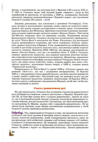 битви» з класицизмом, що розгорнулася у Франції в 20-х роках XIX ст.
У 1827 р. Стендаль видає свій перший роман «Арманс», який не був
сприйнятий ні критикою, ні читачами, а 1830 p., напередодні Липневої
революції, завершує знаменитий роман «Червоне і чорне», ш;о став вінцем
творчості плідних 20-х років. —
Липневу революцію, яка покінчила з режимом Реставрації, Стен­
даль зустрів із захопленням і надіями, яким, однак не судилося справ­
дитися: він досить швидко розчарувався в новому уряді, очолюваному
королем-буржуа Луї-Філіппом. Критично-скептичне ставлення письмен­
ника до влади переконливо засвідчує роман «Люсьєн Левен». Тим часом
Луї-Філіпп запрошує його на державну службу. Отримавши посаду’
французького консула, Стендаль оселяється в невеликому приморсько­
му місті Чівіта-Векк’я неподалік від Рима. Рятуючись від нестерпної
нудьги провінційного існування, він часто подорожує Італією, прово­
дить тривалі відпустки в Парижі. Утім, незважаючи на необтяжливість
служби й достатню кількість вільного часу, письменник майже втрачає
здатність творити. Протягом 1834-1835 pp. він працює над великим ро­
маном «Люсьєн Левен», але так і не завершує його. У 1836 р. Стендаль
отримує тримісячну відпустку, яка завдяки протекції міністра інозем­
них справ фактично перетворюється на трирічну. Динамічна, заряджена
духовною енергією атмосфера столиці повертає Стендалю творчу актив­
ність; він пише низку повістей і новел, зокрема майже весь цикл «Іта­
лійські хроніки», розпочинає багато творів, а 1839 р. створює роман
«Пармський монастир».
Повернувшись до Чівіта-Векк’ї у серпні 1839 p., Стендаль працює над
романом «Лам’єль», що так і залишився незавершеним. 15 березня
1841 р. у письменника стався перший інсульт, але йому вдалося перемогти
у цьому «двобої з небуттям». Наступний удар, що трапився за рік, під час
чергової паризької відпустки, виявився смертельним. 23 березня 1842 р.
не стало одного з найкращих письменників Франції, який так і не був на­
лежно визнаний за життя.
Участь у романтичному русі
Як уже зазначалося, Стендаль був активним учасником романтичного
руху й борцем за створення «нового мистецтва» у Франції. Відомий кри­
тик ПІ. де Сент-Бев назвав його «гусаром романтизму», маючи на увазі
те, що в тогочасній воєнній тактиці гусарські полки були передовими за­
гонами війська, які зав’язували бої. Сам митець, як і його молодший друг
та однодумець П. Меріме, вважав себе «справжнім романтиком». На це
дійсно були підстави, адже обидва письменники дотримувалися у своїй
творчості деяких принципів романтизму.
ІПодробицІ^ Так, переконаність Стендаля в тому, що предметом мистецтва
сучасності має бути духовне й емоційне життя людини, вписується в за­
гальну стратегію романтизму, який сконцентрував мистецьку увагу на
внутрішньому світі особистості, відкрив «суб’єктивну людину» в Гі глибині,
складності й неоднозначності. Ці тенденції, притаманні також творчості
Стендаля, найбільш повно й інтенсивно втілилися в його вершинних ро­
манах «Червоне і чорне» та «Пармський монастир». Іншим принципово
 