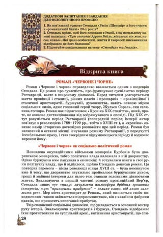 ДОДАТКОВІ ЗАПИТАННЯ І ЗАВДАННЯ
ДЛЯ ФІЛОЛОГІЧНОГО ПРОФІЛЮ
1. Як пов’язаний трактат Стендаля «Расін і Шекспір» з його участю
в ♦романтичній битві» 20-х років?
2. Стендаль мріяв, щоб його поховали в Італії, а на могильному ка­
мені написали: «Тут спочиваєАрриго Бейль, міланець: він жив, пи­
сав, кохав». Які грані особистості, життя й творчості письменника
відобразило це його бажання?
3. Підготуйте повідомлення на тему «Стендаль та Італія».
Відкрита книга
РОМАН «ЧЕРВОНЕ І ЧОРНЕ*
Роман «Червоне і чорне» справедливо вважається одним з шедеврів
Стендаля. Це роман про сучасність, про французьке суспільство періоду
Реставрації, взяте в широкому діапазоні. Перед читачем розгортається
життя провінції і столиці, різних класів і прошарків - провінційної і
столичної аристократії, буржуазії, духовенства, навіть певною мірою
соціальних низів, адже головний герой твору, Жульєн Сорель, син селя-
нина-тесляра. Роман має підзаголовок «ХронікаXIX століття», який, про­
те, не означає дистанціювання від зображуваного в оповіді. Під X IX ст.
тут розуміється період Реставрації (попередній період Імперії автор
пов’язує з революцією 1789-1799 pp., тобто з XVIII ст.), а «хроніка» оз­
начає намір історично достовірно розповісти про цей період. Роман був
написаний в останні місяці існування режиму Реставрації, у передчутті
його близького краху, і став своєрідним підсумком цього періоду й водночас
вироком йому.
«Червоне і чорне* як соціально-політичний роман
Поновлена окупаційними військами монархія Бурбонів була дво­
рянською монархією, тобто політична влада належала в ній дворянству.
Однак буржуазія вже панувала в економіці й готувалася взяти в свої ру­
ки політичну владу, ш;о й відбулося, щойно Стендаль дописав роман. Ця
повторна перемога - після революції кінця XVIII ст. - була неминучою
вже й тому, ш;о дворянство неухильно проймалося буржуазним духом,
гроші й майнові інтереси для нього теж ставали головними цінностями
життя. Змальовуючи в першій частині роману провінційний Вер’єр,
Стендаль пише; тут «панує зачумлена атмосфера дрібних грошових
інтересів, тут “ приносити прибуток” - велике слово, від якого зале­
жить усе». Мер міста аристократ де Реналь, який пишається своїм по­
ходженням, також займається підприємництвом, він є хазяїном фабрики
цвяхів, щ;о приносить непоганий прибуток.
Твір сповнений соціальної динаміки, ш;о укладається в основний вектор
руху історії. Змальовуючи аристократів і буржуа, Стендаль відображає
їхнє протистояння на суспільній арені, витіснення аристократії, ш;о спи-
і28
 