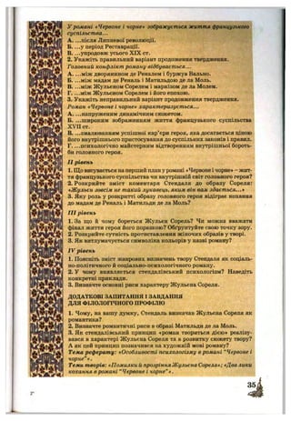 у романі «Червоне і чорне» зображується життя французького
суспільства...
A. ...після Липневої революції.
Б. ...у період Реставрації.
B. ...упродовж усього XIX ст.
2. Укажіть правильний варіант продоження твердження.
Головний конфлікт роману відбувається...
A. ...між дворянином де Реналем і буржуа Вально.
Б. ...між мадам де Реналь і Матильдою де ла Моль.
B. ...між Жульєном Сорелем і маркізом де ла Молем.
Г. ...між Жульєном Сорелем і його епохою.
3. Укажіть неправильний варіант продовження твердження.
Роман «Червоне і чорне» характеризується...
А. ...напруженим динамічним сюжетом.
Б. ...широким зображенням життя французького суспільства
XVII ст.
В змалюванням успішної кар’єри героя, яка досягається ціною
його внутрішнього пристосування до суспільних законів і правил.
Г. ...психологічно майстерним відтворенням внутрішньої бороть­
би головного героя.
II рівень
1. Що висувається наперший план у романі *Червоне і чорне» - жит­
тя французького суспільства чи внутрішній світ головного героя?
2. Розкрийте зміст коментаря Стендаля до образу Сореля:
*Жульєн зовсім не такий лукавець, яким він вам здається...»
3. Яку роль у розкритті образу головного героя відіграє кохання
до мадам де Реналь і Матильди де ла Моль?
III рівень
1. За що й чому бореться Жульєн Сорель? Чи можна вважати
фінал життя героя його поразкою? Обґрунтуйте свою точку зору.
2. Розкрийте сутність протиставлення жіночих образів у творі.
3. Як витлумачується символіка кольорів у назві роману?
IV рівень
1. Поясніть зміст жанрових визначень твору Стендаля як соціаль­
но-політичного й соціально-психологічного роману.
2. У чому виявляється стендалівський психологізм? Наведіть
конкретні приклади.
3. Визначте основні риси характеру Жульєна Сореля.
ДОДАТКОВІ ЗАПИТАННЯ І ЗАВДАННЯ
ДЛЯ ФІЛОЛОГІЧНОГО ПРОФІЛЮ
1. Чому, на вашу думку, Стендаль визначав Жульєна Сореля як
романтика?
2. Визначте романтичні риси в образі Матильди де ла Моль.
3. Як стендалівський принцип «роман твориться дією» реалізу­
вався в характері Жульєна Сореля та в розвитку сюжету твору?
А як цей принцип позначився на художній мові роману?
Тема реферату: «Особливості психологізму в романі “ Червоне і
чорне”».
Теми творів: «Помилки й прозрінняЖульєна Сореля»; «Два лики
кохання в романі “ Червоне і чорне"».
т
 