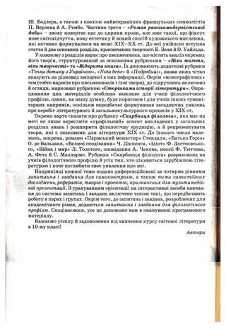 Ш. Бодлера, а також з поезією найяскравіших французьких символістів
П. Верлена й А. Рембо. Частина третя - «Роман ранньомодерніст ської
доби» - знову повертає нас до царини прози, але вже такої, що фіксує
нове світовідчуття, нову естетику й новий спосіб художнього мислення,
які активно формувалися на межі X IX —X X ст. До неї увійшли вступна
стаття й два основних розділи, присвячених творчості Е. Золя й О. Уайльда.
У кожному з розділів нарис про письменника, щ;о містить аналіз окремих
його творів, структурований за основними рубриками - «Віхи життя,
віхи творчості» та «Відкрита книга». їх доповнюють додаткові рубрики
«Точки дотику з Україною», «Nota Ьепе» й «Подробиці», назви яких чітко
вказують на різновид вміщ;еної в них інформації. Окрім «монографічних»
тем (тобто нарисів про письменників і їхні твори), до підручника включено
й огляди, марковані рубрикою «Сторінками історії літератури». Опра­
цювання цих матеріалів особливо важливе для учнів філологічного
профілю, однак, на нашу думку, буде корисним і для учнів інших гумані­
тарних напрямів, оскільки передбачає формування засадничих уявлень
про перебіг літературного й загальнокультурного процесів у XIX ст.
Окремо варто сказати про рубрику «Скарбниця філолога», яка має на
меті не лише окреслити «профільний» аспект викладених у загальних
розділах знань і розширити філологічну ерудицію, а й репрезентувати
твори, які є знаковими для літератури XIX ст. До їхнього числа нале­
жать, зокрема, романи «Пармський монастир» Стендаля, «Батько Горіо»
О. де Бальзака, «Великі сподівання» Ч. Діккенса, «Ідіот» Ф. Достоєвсько-
го, «Війна і мир» Л. Толстого, оповідання А. Чехова, поезії Ф. Тютчева,
А. Фета й С. Малларме. Рубрика «Скарбниця філолога» розрахована на
учнів філологічного профілю й усіх тих, хто цікавиться зарубіжною літе­
ратурою і хоче поглибити своє уявлення про неї.
Наприкінці кожної теми подано диференційовані за чотирма рівнями
запитання і завдання для самоконтролю, а також теми самостійних
досліджень, рефератів, творів і проектів, призначених для мультимедій­
ної презентації. З урахуванням орієнтації на інтерактивні засоби навчан­
ня до системи запитань і завдань включено також такі, що передбачають
роботу в парах і групах. Окрім того, до запитань і завдань, розроблених для
академічного рівня, додаються запитання і завдання для філологічного
профілю. Сподіваємося, усе це допоможе вам в опануванні програмового
матеріалу.
Бажаємо успіху й задоволення від вивчення курсу світової літератури
в 10-му класі!
Автори
 