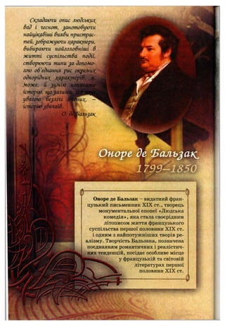 Складаюги опис людськит^
Вад і геснот, ^аното&уюги
найцікавіші вияви пристрас­
тей, ^ображуюги т(арактери,
вибираюги найголовніші в
житті суспільства події,
створююги типи ja допомо­
гою об'єднання рис окреМи?с
однорідни:>С Т(аракіперІб,'
Може, й ^умію
історію, іцо^али
увагою бе^лігі і
історію^вигоїв.
а
Оноре де Бальзак - видатний фран­
цузький письменник X IX ст., творець
монументальної епопеї «Людська
комедія», яка стала своєрідним
літописом життя французького
суспільства першої половини X IX ст.
і одним з найпотужніших творів ре­
алізму. Творчість Бальзака, позначена
поєднанням романтичних і реалістич­
них тенденцій, посідає особливе місце
у французькій та світовій
літературах першої
половини X IX ст.
 