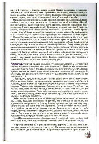 життя й творчості, історія життя дедалі більше зливається з історією
творчості й поглинається нею. Працюючи по п’ятнадцять-шістнадцять
годин на добу, більшу частину життя Бальзак проводить за письмовим
столом, поринувши у світ створюваної ним «Людської комедії».
Однак це зовсім не означало, що власна біографія письменника зійшла
нанівець, що він перетворився на відлюдника, який підміняє дійсний
світ вигаданим. Таке суперечило його природі. Людина бурхливого тем­
пераменту й непогамовної енергії, Бальзак не втрачає інтересу й смаку до
життя, залишаючись надзвичайно активним і діяльним. Йому просто
ніколи: його обсідають грандіозні задуми, підганяє честолюбство і, можли­
во не меншою мірою, невблаганні кредитори, які вимагають сплати боргів.
Писав Бальзак ночами, коли ніщо не могло відволікти його від твор­
чості, по шість-вісім годин. Митець не визнавав роботи уривками: «Я не
зможу працювати, якщо змушений буду перервати роботу й вийти хоча
б на прогулянку. Я ніколи не працюю годину або дві». Йому необхідно бу­
ло надовго занурюватися в уявний світ своїх героїв, жити їхнім життям.
Лягаючи спати раннім вечором, Бальзак прокидався десь близько два­
надцятої і йшов до кабінету, де не було нічого, крім простого письмового
столу, на якому лежали кілька книжок класиків (для натхнення), стос
паперу і застругані воронячі пера. Творив письменник, одягнувшись у
знаменитий балахон, схожий на чернецьку рясу.
ОТодробиці. Творчий процес Бальзака чудово змальований у біографічній
книжці відомого австрійського письменника С. Цвейга. От наприклад:
«Бальзак пише й пише, без пауз, без зупинки, його фантазія, запалавши,
горить невпинно. Вона, наче лісова пожежа, перебігає від стовбура до
стовбура, все палкіше й несамовитіше - і, нарешті, вогонь охоплює все
навкруги. (...)
Година, дві, три, чотири, п’ять, шість годин, іноді сім і навіть вісім.
Жоден екіпаж більше не котиться по провулку, ані звуку в будинку й
кімнаті, лише тихеньке скрипіння пера та зрідка шелест відкладеного
аркуша. Надворі вже світає, але Бальзак про це не знає. Його день - це
тільки невеличке коло від свічки, і немає жодних людей, крім тих, що він
щойно створив, ніяких доль, крім тих, що він вигадав у процесі твор­
чості; немає простору, немає часу, немає світу, крім того, що знаходить­
ся в його власному космосі».
Утім, навіть безмежна воля не може зарадити, коли запас сил вичерпа­
но. Певно, будь-хто припинив би роботу, але Бальзак не здається, він
підводиться й готує каву, щоб знову й знову приводити в рух стомлену уяву.
Проте з часом дія кави стає все коротшою, і йому доводиться збільшува­
ти кількість цього «підступного зілля». Говорячи про один зі своїх
творів, митець зізнавався, що довів його до кінця лише завдяки «потокам
кави». Таке зловживання тонізуючим напоєм поволі, але невідступно
руйнувало від природи міцний організм письменника.
Іноді Бальзак скаржився: «Завжди одне й те саме: ніч за ніччю і все нові
томи. Але ж те, що я хочу створити, таке величне й неосяжне». —
У другій половині 30-х років у творчому доробку о. де Бальзака з’яв­
ляються романи зі складною структурою. Це зумовлювалося прагненням
письменника до комплексного зображення сучасного суспільства в
 