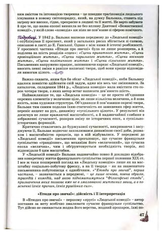 ним змістом та інтонацією творення - це швидше трагікомедія людського
існування в новому світопорядку, який, на думку Бальзака, ставить під
загрозу все високе, гідне, прекрасне в людині та Гі житті. Не варто забувати
й про те, що назва епопеї виникла не без впливу Дантової «Божественної
комедії», у якій слово «комедія» аж ніяк не пов’язане зі сферою комічного.
иТодробщ І. У 1842 р. Бальзак написав передмову до «Людської комедії»
і опублікував її проспект, який у загальних рисах збігається зі схемою,
описаною в листі до Е. Ганської. Однак є між ними й істотні розбіжності.
У проспекті частина «Етюди про звичаї» була не лише розширена, а й
поділена на шість розділів-«сцен»: «Сцени приватного життя», «Сцени
провінційного життя», «Сцени паризького життя», «Сцени воєнного
життя», «Сцени політичного життя» і «Сцени сільського життя».
Письменник напружено працює, заповнюючи каркас «Людської комедії»,
вносить певні зміни в раніше написані твори, щоб вони краще відповіда­
ли вимогам цілого. —
Важко сказати, яким був би обсяг «Людської комедії», якби Бальзаку
вдалося повністю здійснити свій задум, адже він весь час змінювався. За
каталогом, складеним 1844 p., «Людська комедія» мала вмістити сто со­
рок чотири твори, з яких автор встиг написати дев’яносто шість.
Найважливіше те, що «Людська комедія» - це не просто об’єднання
окремих елементів у величезне ціле, не лише кількісна величина, а й нова
якість, нова художня структура. Об’єднавши й пов’язавши окремі твори,
Бальзак тим самим подолав їхню статичність як замкнених сфер життя,
переніс акцент на рух, динаміку «суспільного цілого». У результаті він
досягнув не лише вражаючої масштабності, а й надзвичайної глибини в
зображенні сучасності, розкрив зміну не історичних епох, а суспільно-
історичних формацій.
Критично ставлячись до буржуазної сучасності, викриваючи і засу­
джуючи її, Бальзак водночас захоплювався динамікою своєї доби, розма­
хом і масштабністю процесів, що в ній відбувалися. У передмові до
«Людської комедії» письменник проголошує, що сучасне французьке
суспільство «грандіозне», що механізм його «величезний», що сучасна
епоха «велична», чим і обґрунтовується необхідність творів, які
відповідали б цим масштабам.
У «Людській комедії» Бальзак надзвичайно повно й докладно відобра­
зив конкретику життя французького суспільства першої половини XIX ст.
І все ж таки поширений погляд на «Людську комедію» лише як на мас­
штабну соціально-побутову фреску, а на її творця - як на знаменитого
письменника-побутописця є однобічним. « “Етюди про звичаї”, перша
частина, - зазначається в передмові, - це лише основа, повна образів,
трагедій і комедій, над якою підніматимуться “Філософські етюди”,
призначення яких полягає вже не в змалюванні життєвих явищ, а в по­
ясненні їхніх причин, їхніх рушійних сил».
«Етюди про звичаї»: дійсність і її інтерпретація
В «Етюдах про звичаї» - першому «ярусі» «Людської комедії» - автор
поставив за мету всебічно змалювати сучасне французьке суспільство.
Тут дійсно не оминається жодна його верства, жодний прошарок, їхні по-
 