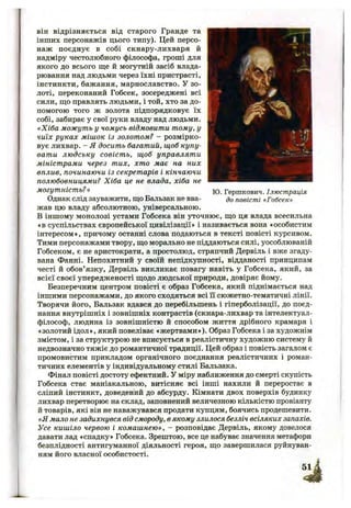 Ю. Гершкович. Ілюстрація
до повісті «Гобсек»
він відрізняється від старого Гранде та
інших персонажів цього типу). Цей персо­
наж поєднує в собі скнару-лихваря й
надміру честолюбного філософа, гроші для
якого до всього ще й могутній засіб влада­
рювання над людьми через їхні пристрасті,
інстинкти, бажання, марнославство. У зо­
лоті, переконаний Гобсек, зосереджені всі
сили, що правлять людьми, і той, хто за до­
помогою того ж золота підпорядковує їх
собі, забирає у свої руки владу над людьми.
«Хіба можуть у чомусь відмовити тому, у
чиїх руках мішок із золотом? - розмірко­
вує лихвар. - Я досить багатий, щоб купу­
вати людську совість, щоб управляти
міністрами через тих, хто має на них
вплив, починаючи із секретарів і кінчаючи
полюбовницями? Хіба це не влада, хіба не
могутність? »
Однак слід зауважити, що Бальзак не вва­
жав цю владу абсолютною, універсальною.
В іншому монолозі устами Гобсека він уточнює, що ця влада всесильна
♦в суспільствах європейської цивілізації» і називається вона «особистим
інтересом», причому останні слова подаються в тексті повісті курсивом.
Тими персонажами твору, що морально не піддаються силі, уособлюваній
Гобсеком, є не аристократи, а простолюд, стряпчий Дервіль і вже згаду­
вана Фанні. Непохитний у своїй непідкупності, відданості принципам
честі й обов’язку, Дервіль викликає повагу навіть у Гобсека, який, за
всієї своєї упередженості щодо людської природи, довіряє йому.
Безперечним центром повісті є образ Гобсека, який піднімається над
іншими персонажами, до якого сходяться всі її сюжетно-тематичні лінії.
Творячи його, Бальзак вдався до перебільшень і гіперболізації, до поєд­
нання внутрішніх і зовнішніх контрастів (скнара-лихвар та інтелектуал-
філософ, людина із зовнішністю й способом життя дрібного крамаря і
*золотий ідол », який повеліває «жертвами »). Образ Гобсека і за художнім
змістом, і за структурою не вписується в реалістичну художню систему й
недвозначно тяжіє до романтичної традиції. Цей образ і повість загалом є
промовистим прикладом органічного поєднання реалістичних і роман­
тичних елементів у індивідуальному стилі Бальзака.
Фінал повісті достоту ефектний. У міру наближення до смерті скупість
Гобсека стає маніакальною, витісняє всі інші нахили й переростає в
сліпий інстинкт, доведений до абсурду. Кімнати двох поверхів будинку
лихвар перетворює на склад, заповнений величезною кількістю провіанту
й товарів, які він не наважувався продати купцям, боячись продешевити.
«Я мало не задихнувся від смороду, в якому злилося безліч всіляких запахів.
Усе кишіло червою і комашнею», - розповідає Дервіль, якому довелося
давати лад «спадку» Гобсека. Зрештою, все це набуває значення метафори
безплідності антигуманної діяльності героя, що завершилася руйнуван­
ням його власної особистості.
 
