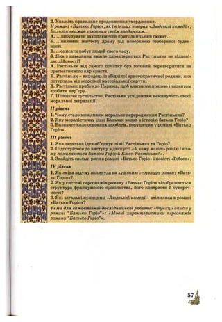 2. Укажіть правильне продовження твердження.
Уромані «Батько Горіо», як і в інших творах «Людської комедії»,
Бальзак вважав головним своїм завданням...
A. ...вибудувати захоплюючий пригодницький сюжет.
Б. ...виявити життєву драму під поверхнею безбарвної буден­
ності.
B. ...описати побут людей свого часу.
3. Яка з наведених нижче характеристик Растіньяка не відпові­
дає дійсності?
A. Растіньяк від самого початку був готовий перетворитися на
прагматичного кар’єриста.
Б. Растіньяк - виходець із збіднілої аристократичної родини, яка
потерпала від жорсткої матеріальної скрути.
B. Растіньяк прибув до Парижа, щоб власними працею і талантом
зробити кар’єру.
Г. Пізнаючи суспільство, Растіньяк усвідомлює неминзгчість своєї
моральної деградації.
II рівень
1. Чому стало можливим моральне переродження Растіньяка?
2. Яку моралістичну ідею Бальзак вклав в історію батька Горіо?
3. Визначте коло основних проблем, порушених у романі «Батько
Горіо».
III рівень
1. Яка загальна ідея об’єднує лінії Растіньяка та Горіо?
2. Підготуйтеся до виступу в дискусії «У чому мають рацію і в чо­
му помиляються батько Горіо й Ежен Растіньяк?».
3. Знайдіть спільні риси в романі «Батько Горіо» і повісті «Гобсек».
IV рівень
1. Як зміна задуму вплинула на художню структуру роману «Бать­
ко Горіо»?
2. Як у системі персонажів роману «Батько Горіо» відображається
структура французького суспільства, його контрасти й супереч­
ності?
3. Які загальні принципи «Людської комедії» втілилися в романі
«Батько Горіо»?
Теми для самостійної дослідницької роботи: «Функції описів у
романі “Батько Горіо”»; «Мовні характеристики персонажів
роману “Батько Горіо” ».
 