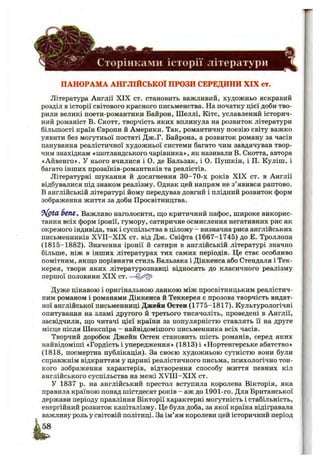 ^2^
' Сторінками історії літератури
ПАНОРАМА АНГЛІЙСЬКОЇ ПРОЗИ СЕРЕДИНИ XIX ст.
Література Англії X IX ст. становить важливий, художньо яскравий
розділ в історії світового красного письменства. На початку цієї доби тво­
рили великі поети-романтики Байрон, Шеллі, Кітс, уславлений історич­
ний романіст В. Скотт, творчість яких вплинула на розвиток літератури
більшості країн Європи й Америки. Так, романтичну поезію світу важко
уявити без могутньої постаті Дж.Г. Байрона, а розвиток роману за часів
панування реалістичної художньої системи багато чим завдячував твор­
чим знахідкам «шотландськогочарівника», як називали В. Скотта, автора
«Айвенго». У нього вчилися і О. де Бальзак, і О. Пушкін, і П. Куліш, і
багато інших прозаїків-романтиків та реалістів.
Літературні шукання й досягнення 30-70-х років XIX ст. в Англії
відбувалися під знаком реалізму. Однак цей напрям не з’явився раптово.
В англійській літературі йому передував довгий і плідний розвиток форм
зображення життя за доби Просвітництва.
^^(pta 5 ем , Важливо наголосити, що критичний пафос, широке викорис­
тання всіх форм іронії, гумору, сатиричне осмислення негативних рис як
окремого індивіда, так і суспільства в цілому - визначна риса англійських
письменників X V II-X IX ст. від Дж. Свіфта (1667-1745) до Е. Троллопа
(1815-1882). Значення іронії й сатири в англійській літературі значно
більше, ніж в інших літературах тих самих періодів. Це стає особливо
помітним, якщо порівняти стиль Бальзака і Діккенса або Стендаля і Тек-
керея, твори яких літературознавці відносять до класичного реалізму
першої половини XIX ст. —
Дуже цікавою і оригінальною ланкою між просвітницьким реалістич­
ним романом і романами Діккенса й Теккерея є прозова творчість видат­
ної англійської письменниці Джейн Остен (1775-1817). Культурологічні
опитування на зламі другого й третього тисячоліть, проведені в Англії,
засвідчили, що читачі цієї країни за популярністю ставлять її на друге
місце після Шекспіра - найвідомішого письменника всіх часів.
Творчий доробок Джейн Остен становить шість романів, серед яких
найвідоміші «Гордість і упередження» (1813) і «Нортенгерське абатство»
(1818, посмертна публікація). За своєю художньою сутністю вони були
справжнім відкриттям у царині реалістичного письма, психологічно тон­
кого зображення характерів, відтворення способу життя певних кіл
англійського суспільства на межі X V III-X IX ст.
У 1837 р. на англійський престол вступила королева Вікторія, яка
правила країною понад шістдесят років - аж до 1901-го. Для Британської
держави періоду правління Вікторії характерні могутність і стабільність,
енергійний розвиток капіталізму. Це була доба, за якої країна відігравала
важливу роль у світовій політиці. За ім’ям королеви цей історичний період
 