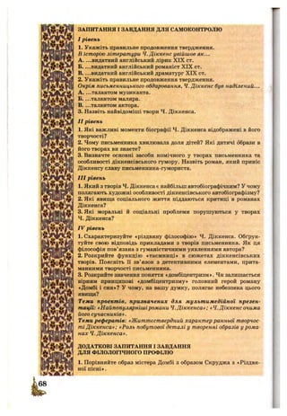 т
ЗАПИТАННЯ І ЗАВДАННЯ ДЛЯ САМОКОНТРОЛЮ
I рівень
1. Укажіть правильне продовження твердження.
В історію літератури Ч.Діккенс увійшов як...
A. ...видатний англійський лірик XIX ст.
Б. ...видатний англійський романіст XIX ст.
B. ...видатний англійський драматург XIX ст.
2. Укажіть правильне продовження твердження.
Окрім письменницького обдаровання, Ч.Діккенс був наділений...
A. ...талантом музиканта.
Б. ...талантом маляра.
B. ...талантом актора.
3. Назвіть найвідоміші твори Ч. Діккенса.
II рівень
1. Які важливі моменти біографії Ч. Діккенса відображені в його
творчості?
2. Чому письменника хвилювала доля дітей? Які дитячі образи в
його творах ви знаєте?
3. Визначте основні засоби комічного у творах письменника та
особливості діккенсівського гумору. Назвіть роман, який приніс
Діккенсу славу письменника-гумориста.
III рівень
1. Який з творів Ч. Діккенса є найбільш автобіографічним? У чому
полягають художні особливості діккенсівського автобіографізму?
2. Які явища соціального життя піддаються критиці в романах
Діккенса?
3. Які моральні й соціальні проблеми порушуються у творах
4 . Діккенса?
IV рівень
1. Схарактеризуйте «різдвяну філософію» Ч. Діккенса. Обґрун­
туйте свою відповідь прикладами з творів письменника. Як ця
філософія пов’язана з гуманістичними уявленнями автора?
2. Розкрийте функцію «таємниці» в сюжетах діккенсівських
творів. Поясніть Гі зв’язок з детективними елементами, прита­
манними творчості письменника.
3. Розкрийте значення поняття «домбіцентризм». Чи залишається
вірним принципові «домбіцентризму» головний герой роману
«Домбі і син»? у чому, на вашу думку, полягає небезпека цього
явища?
Теми проектів, призначених для мультимедійної презен­
тації: «Найпопулярнішіромани Ч.Діккенса»; «Ч.Діккенсочима
його сучасників».
Теми рефератів: «Життєствердний характер ранньої творчос­
ті Діккенса»; «Роль побутової деталі у творенні образів у рома­
нах Ч. Діккенса».
ДОДАТКОВІ ЗАПИТАННЯ І ЗАВДАННЯ
ДЛЯ ФІЛОЛОГІЧНОГО ПРОФІЛЮ
1. Порівняйте образ містера Домбі з образом Скруджа з «Різдвя­
ної пісні».
 