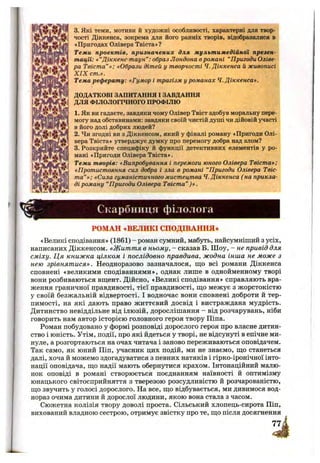 3. Які теми, мотиви й художні особливості, характерні для твор­
чості Діккенса, зокрема для його ранніх творів, відобразилися в
*Пригодах Олівера Твіста»?
Теми проектів, призначених для мультимедійної презен­
тації: «“Діккенс-таун”: образ Лондона вромані “Пригоди Оліве­
ра Твіста”»; «Образи дітей у творчості Ч. Діккенса й живописі
X IX cm.».
Тема реферату: «Гумор і трагізм у романах Ч. Діккенса».
ДОДАТКОВІ ЗАПИТАННЯ І ЗАВДАННЯ
ДЛЯ ФІЛОЛОГІЧНОГО ПРОФІЛЮ
1. Як ви гадаєте, завдяки чому Олівер Твіст здобув моральну пере­
могу над обставинами: завдяки своїй чистій душі чи дійовій участі
в його долі добрих людей?
2. Чи згодні ви з Діккенсом, який у фіналі роману «Пригоди Олі­
вера Твіста» утверджує думку про перемогу добра над злом?
3. Розкрийте специфіку й функції детективних елементів у ро­
мані «Пригоди Олівера Твіста».
Теми творів: «Випробування і перемоги юного Олівера Твіста»;
«Протистояння сил добра і зла в романі “Пригоди Олівера Твіс­
та”»; «Сила гуманістичного мистецтва Ч.Діккенса ( на прикла­
ді роману “Пригоди Олівера Твіста” )».
Скарбниця філолога
РОМАН «ВЕЛИКІ СПОДІВАННЯ*
«Великі сподівання» (1861) - роман сумний, мабуть, найсумніший з усіх,
написаних Діккенсом. «Життя в ньому, - сказав Б. Ш оу, - не привід для
сміху. Ця книжка цілком і послідовно правдива, жодна інша не може з
нею зрівнятися». Неодноразово зазначалося, що всі романи Діккенса
сповнені «великими сподіваннями», однак лише в однойменному творі
вони розбиваються вщент. Дійсно, «Великі сподівання» справляють вра­
ження граничної правдивості, тієї правдивості, що межує з жорстокістю
у своїй безжальній відвертості. І водночас вони сповнені доброти й тер­
пимості, на які дають право життєвий досвід і вистраждана мудрість.
Дитинство невіддільне від ілюзій, дорослішання - від розчарувань, ніби
говорить нам автор історією головного героя твору Піпа.
Роман побудовано у формі розповіді дорослого героя про власне дитин­
ство і юність. Утім, події, про які йдеться у творі, не відсунуті в епічне ми­
нуле, а розгортаються на очах читача і заново переживаються оповідачем.
Так само, як юний Піп, учасник цих подій, ми не знаємо, що станеться
далі, хоча й можемо здогадуватися з певних натяків і гірко-іронічної інто­
нації оповідача, що надії мають обернутися крахом. Інтонаційний малю­
нок оповіді в романі створюється поєднанням наївності й оптимізму
юнацького світосприйняття з тверезою розсудливістю й розчарованістю,
що звучить у голосі дорослого. На все, що відбувається, ми дивимося вод­
нораз очима дитини й дорослої людини, якою вона стала з часом.
Сюжетна колізія твору доволі проста. Сільський хлопець-сирота Піп,
вихований владною сестрою, отримує звістку про те, що після досягнення
771
 