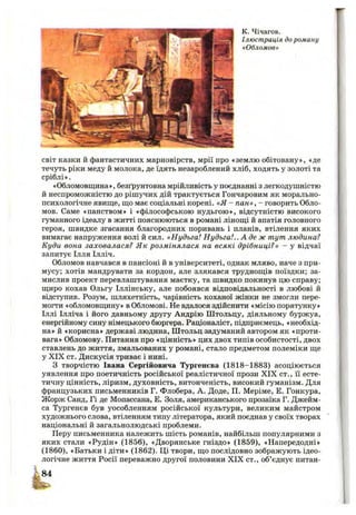 К. Чічагов.
Ілюстрація до роману
«Обломов»
світ казки й фантастичних марновірств, мрії про «землю обітовану», «де
течуть ріки меду й молока, де їдять незароблений хліб, ходять у золоті та
сріблі».
«Обломовщина», безґрунтовна мрійливість у поєднанні з легкодушністю
й неспроможністю до рішучих дій трактується Гончаровим як морально-
психологічне явище, що має соціальні корені. «Я - пан», - говорить Обло­
мов. Саме «панством» і «філософською нудьгою», відсутністю високого
гуманного ідеалу в житті пояснюються в романі лінощі й апатія головного
героя, швидке згасання благородних поривань і планів, втілення яких
вимагає напруження волі й сил. «Нудьга! Нудьга!.. А де ж тут людина?
Куди вона заховалася? Як розмінялася на всякі дрібниці?» - у відчаї
запитує Ілля Ілліч.
Обломов навчався в пансіоні й в університеті, однак мляво, наче з при­
мусу; хотів мандрувати за кордон, але злякався труднощів поїздки; за­
мислив проект перевлаштування маєтку, та швидко покинув цю справу;
щиро кохав Ольгу Іллінську, але побоявся відповідальності в любові й
відступив. Розум, шляхетність, чарівність коханої жінки не змогли пере­
могти «обломовщину» в Обломові. Не вдалося здійснити «місію порятунку»
Іллі Ілліча і його давньому другу Андрію Штольцу, діяльному буржуа,
енергійному сину німецького бюргера. Раціоналіст, підприємець, «необхід­
на» й «корисна» державі людина, Штольц задуманий автором як «проти­
вага» Обломову. Питання про «цінність» цих двох типів особистості, двох
ставлень до життя, змальованих у романі, стало предметом полеміки ще
у XIX ст. Дискусія триває і нині.
З творчістю Івана Сергійовича Тургенєва (1818-1883) асоціюється
уявлення про поетичність російської реалістичної прози X IX ст., її есте­
тичну цінність, ліризм, духовність, витонченість, високий гуманізм. Для
французьких письменників Г. Флобера, А. Доде, П. Меріме, Е. Гонкура,
Жорж Санд, Гі де Мопассана, Е. Золя, американського прозаїка Г. Джейм-
са Тургенєв був уособленням російської культури, великим майстром
художнього слова, втіленням типу літератора, який поєднав у своїх творах
національні й загальнолюдські проблеми.
Перу письменника належить шість романів, найбільш популярними з
яких стали «Рудін» (1856), «Дворянське гніздо» (1859), «Напередодні»
(1860), «Батьки і діти» (1862). Ці твори, що послідовно зображують ідео­
логічне життя Росії переважно другої половини XIX ст., об’єднує питан-
 