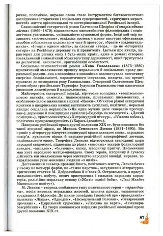 ричне, полемічне, виразне слово стало інструментом багатоаспектного
дослідження історичних і соціальних суперечностей, «кричущих мерзот­
ностей» життя кріпосницької та посткріпосницької Російської імперії.
Славнозвісний сатиричний роман Салтикова Щедріна «Історія одного
міста» (1869-1870) відзначається масштабністю філософських і соціо­
логічних узагальнень, унікальністю художньої форми. Іноді цей твір на­
зивають «гротесковим», оскільки гротеск у ньому виступає ефективним
засобом зображення художнього часу й простору, образів «градоначаль­
ників». «Історія одного міста», за словами автора, - це не «історична
сатира» на Російську державу та її правителів. Ідеться про явища, ха­
рактерні для різних епох і будь-яких країн, адже в романі створено
узагальнений символічний образ того типу державності, який ґрунтується
на деспотизмі, насильстві, пригнобленні особистості.
Соціально-психологічний роман «П ани Головльови» (1875-1880)
присвячений змалюванню процесу морального й соціального краху дво­
рянської родини, яка з покоління в покоління накопичувала «негативну
енергію» бездіяльності, паразитичного існування, пияцтва, що врешті
призвело до вимирання роду Головльових. Створений Салтиковим-Щед-
ріним образ «російського Тартюфа» Іудушки Головльова став класичним
символом лицемірства й марнословства.
Майстерність сатиричної оповіді, віртуозне володіння «езопівською»
мовою натяків, символів, інакомовлень, притаманні письменнику, з
особливою силою виявилися в циклі «Казки». Об’єктом різкої сатиричної
критики в щедрінських казках виступають суспільні, політичні, моральні
явища: соціальна нерівність («Як один мужик двох генералів прогоду­
вав»), державне й поміщицьке свавілля («Ведмідь на воєводстві», «Дикий
поміщик»), пристосовництво («Хитромудрий пічкур», «В’ялена вобла»),
політична прекраснодушність («Карась-ідеаліст»).
Панорама російської прози другої половини XIX ст. буде неповною без
такої яскравої зірки, як Микола Семенович Лєсков (1831-1895). Він
приніс у літературу відчуття неминущої краси давнього слова, народного
повір’я, духовного вірша й народно-релігійної апокрифічної легенди,
національного епосу. Творчість Лєскова відтворювала стародавні шари
народної свідомості, підносила до рівня «високих» жанрів фольклорний
анекдот, «випадок», «биличку», казку, історичну притчу. Письменник
мав хист народного митця-оповідача. Своїх героїв, історичну й сучасну
дійсність він змальовував через мистецтво народної оповіді, виразне, те­
атралізоване усне мовлення людини «з низів».
Достеменний знавець провінційного, повітового життя, Лєсков бачив
у ньому не похмурі фарби, не «темне царство», засуджене в літературно-
критичних статтях М. Добролюбова й п’єсах О. Островського, а красу й
мальовничість побуту, велич пристрасних і сильних народних харак­
терів, релігійно-моральну основу («Ж итіє однієї баби», «Леді Макбет
Мценського повіту»).
М. Лєсков - творець особливого типу позитивного героя - «праведни­
ка», носія високих моральних якостей, шукача правди, талановитого
трудівника й філософа. До циклу оповідань і повістей про «праведників»
належать «Лівша», «Однодум», «Несмертельний Голован», «Зачарований
прочанин», «Цирульний художник», «Людина на варті», «Інженери-
безсрібники ». Ці твори вважаються взірцями російської оповідної прози
другої половини X IX ст.
 