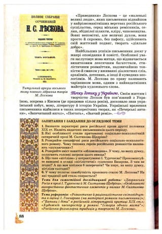 ШШШЖ ШЕгаїЕ'
(ГЯПІЧІИ НІдгяпг№
ЕСІГБШВА.
•м 'іГліЗтїВГ
хятпь шаюмтл.
Титульний аркуш восьмого
тому повного зібрання творів
М. Лєскова
«Праведники» Лєскова - це «маленькі
великі люди», яких письменник віднайшов
у найрізноманітніших верствах російського
суспільства, серед міських ремісників, се­
лян, збіднілої шляхти, кліру, чиновництва.
Зовні непомітні, але величні духом, вони
просто й скромно, без пафосу, здійснюють
свій життєвий подвиг, творять «діяльне
добро».
Найбільших успіхів письменник досяг у
жанрі оповідання й повісті. Особливої ува­
ги заслуговує мова митця, ш;о відзначається
винятковим лексичним багатством, сти­
лістичним розмаїттям, надзвичайною тон­
кістю й смаком у вживанні діалектних слів,
архаїзмів, дотепних, а іноді й кумедних нео­
логізмів. М. Лєскова по праву називають
чарівником мови, одним з найвидатніших
майстрів художнього слова.
ШІСПКЦ дот икуJ уі^ а ін ою . Своїм життям і
творчістю Лєсков був пов’язаний з Укра­
їною, зокрема з Києвом (де працював кілька років), досконало знав укра­
їнський побут, мову, літературу й історію України. Українські враження
письменника відбилися в таких непересічних творах, як «Печерські анти-
ки», «Запечатаний янгол», «Постать», «Заячий рем із».—
ЗАПИТАННЯ І ЗАВДАННЯ ДО ОГЛЯДОВОЇ ТЕМИ
1. Визначте характерні риси російської прози другої половини
XIX ст. Назвіть видатних письменників цього періоду.
2. Які особливості стилю притаманні соціально-психологічній
сатиричній прозі М. Салтикова-Щедріна?
3. Розкрийте специфічні риси російського соціально-психологіч-
ного роману. Чому типових героїв російських романістів назива­
ють «шукаючими»?
4. Розкрийте зміст поняття «обломовщина». У чому, на вашу думку,
полягають головні загрози цього явиш;а?
5. Що таке «нігілізм» у потрактуванні І. Тургенєва? Прокоментуй­
те наведені в огляді «нігілістичні» судження Базарова. З чим ви
згодні? А що вам хотілося б заперечити? Чи існує, на вашу думку,
нігілізм сьогодні?
6. У чому полягає самобутність прозового стилю М. Лєскова? На
які традиції цей стиль спирається?
Теми для самостійної дослідницької роботи: «Дворянська
Росія в прозі І. Тургенєва й М. Салтикова-Щедріна»; «Особливості
використання фантастичних елементів у казках М. Салтикова-
Щедріна».
Теми рефератів: «Романтичне йраціоналістичне світовідчут­
тя в оцінці І. Гончарова ( на матеріалі романів письменника)»;
«“Батьки і діти” в російській літературній критиці X IX ст.»;
«Художній часопростір у романі “Історія одного міста” »;
«Російська фольклорна традиція у творчості М. Лєскова».
ш
88
 
