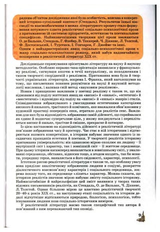 рядним об’єктом дослідження якої була особистість, вписана в конкрет­
ний історико-суспільний контекст (Стендаль). Результатом їхньої вза­
ємодії та взаємозбагачення в межах літературного процесу стало форму­
вання потужного пласта реалістичної соціально-психологічної прози
з притаманною їй системою пріоритетів, естетикою та поетикальною
специфікою. Найвизначнішими творцями цієї прози вважаються
О. де Бальзак, Стендаль, Г. Флобер, В. Теккерей, Ч. Діккенс, Л. Толстой,
Ф. Достоєвський, І. Тургенєв, І. Гончаров, Г. Джеймс та інші.
Одним з найхарактерніших явищ соціально-психологічної прози є
жанр соціально-психологічного роману, який набув надзвичайного
поширення в реалістичній літературі XIX ст.
Дослідницьке спрямування орієнтувало літературу на науку й наукову
методологію. Особливо виразно така орієнтація виявилася у французько­
му реалізмі, сягнувши апогею в течії натуралізму, за походженням і
типом творчості спорідненій з реалізмом. Притаманна вона була й твор­
чості українських літераторів, зокрема І. Франка, який наголошував на
тому, ш;о письменник повинен розумітися на науці й науковій методо­
логії мислення, і називав свій метод «науковим реалізмом».
Новим і принципово важливим у поетиці реалізму є також те, що він
відмовився від поділу життєвих явищ на «високі» й «низькі», «естетичні» й
«неестетичні» і відповідно від поділу на «високі» й «низькі» жанрів і стилів.
Співвіднесення зображуваного з умоглядними естетичними категоріями
високого й низького, трагічного й комічного, яке вважалося обов’язковим у
художній практиці попередніх епох, втратило для реалістів сенс. Важли­
вою для них була відповідність зображення самій дійсності, що сприймалася
як єдине й водночас суперечливе ціле, у якому поєднуються і перепліта­
ються високе й низьке, трагічне й смішне, прекрасне й потворне.
Із цією настановою на відповідність дійсності в реалістичній літературі
пов’язане зображення часу й простору. Час стає в ній історичним і відтво­
рюється якомога конкретніше, а історизм набуває значення одного із за-
садничих принципів естетики й поетики. У творчості реалістів історизму
притаманна універсальність; він однаковою мірою охоплює як людину - Гі
внутрішній світ і характер, так і зовнішній світ - її життєве середовище.
При цьому історизм насамперед виявляється в зовнішньому світі, у змалю­
ванні середовища, обставин, відносин тощо, а згодом входить, так би мови­
ти, усередину героя, виявляється в його свідомості, характері, психології.
Істотною рисою реалістичної літератури є також те, що особливу увагу
вона приділяє аналітичному зображенню людини в соціумі, розкриттю
діалектичного взаємозв’язку характерів і соціального середовища, зок­
рема показу того, як середовище «ліпить» характер. Можна сказати, що
історизм реалістів значною мірою набуває змісту соціального історизму.
Наймасштабніше й найрельєфніше цей зміст виявився у творах таких
відомих письменників-реалістів, як Стендаль, О. де Бальзак, Ч. Діккенс,
Л. Толстой. Однак більшою мірою це властиво реалістичній творчості
20-40-х років XIX ст., на наступному етапі соціальність та історизм де­
далі відчутніше відтісняються природою, біологією, психологією, тобто
існуванням людини поза соціально-історичним виміром.
У реалістичній літературі маємо також специфічний тип автора й
пов’язаний з ним переважаючий тип оповіді.
 