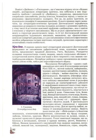 Повісті «Двійник» і «Господиня», що з’явилися відразу після «Бідних
людей», розчарували літературну критику, яка побачила в них наду­
маність проблем і ситуацій (у «Д війнику», наприклад, змальовується
хворобливе самолюбство, розлад психіки, божевілля героя), а також пе­
реважання «фантастичного» колориту. Усе це, на думку критиків, не
відповідало специфіці й завданням реалізму. З цього приводу варто зазна­
чити, що літературно-естетична програма Д остоєвського передбачала
звернення до ш ирокого спектра складних духовних і душевних проблем,
у тому числі й до істотно важливої проблеми «двійництва», яка є однією
з основних у творчості письменника. Щ о ж до ролі «фантастичного» еле­
менту в структурі реалістичного твору, то й тут Д остоєвський виявив
неординарність худож нього мислення, вважаючи, що «фантастичне»
зовсім не суперечить реалізму, а є для письменника-психолога ефективним
засобом зображення гострих ж иттєвих ситуацій, гротескних характерів і
незвичайних станів особистості.
6(Ш€* З перших кроків своєї літературної діяльності Д остоєвський
формувався як письменник урбаністичної теми, худож ник великого
міста, продовжувач традицій Д іккенса, Гю го, Бальзака. Розкриття
складних психологічних станів людини, аналіз соціальних обставин і
суперечностей життя міцно пов’ язані в його творчості з так званим «пе­
тербурзьким м іф ом ». Петербург увійш ов у прозу письменника як повно­
важна дійова особа, набув рис персоніфікованого образу.
Милування Петербургом - одним з най­
красивіших міст світу й культурним центром
Росії X IX ст., містом каналів, набережних,
чудових архітектурних ансамблів, палаців,
парків і соборів - майже відсутнє у творах
Д остоєвського. Натомість атмосфера неза­
тиш ності, тьмяні картини гнітючого місь­
кого пейзажу змальовані точно й рельєфно
як паралель до «катастрофічної» дійсності
й хворобливого психологічного стану персо­
нажів. Природне середовище, щ о оточує ге­
роїв, формує їхню свідомість, втручається в
їхні життя й долю. Символами туги, безви­
ході, безнадії виступають стояча вода, болото,
драговина, дощ, мокрий сніг, туман, темрява,
сутінки. І на цьому тлі - примарні, «фан­
тастичні» обличчя людей. У Д остоєвського
культурно-міське середовищ е є ворож им
людському єству. Дім як простір любові, за­
тиш ку й взаєморозуміння зникає. Замість
нього постає дім - «Ноїв ковчег» із безліччю
мешканців, кімнатками-комірчинами, слизькими від бруду сходами,
лайкою, тіснотою, задухою. Ж иття випліскується на вулиці, площі, в
ш умливі провулки й двори-колодязі. Голос сам отньої людини, щ о за­
блукала в штовханині, потопає в криках натовпу, реготі, беш кетах і
бійках. Виявом тривож ності є внутрішній стан людини: марення, неспо­
кійний, важкий сон, галюцинації, видіння, божевілля, страх, хвороба.
І. Глазунов.
Петербурзький двір
 