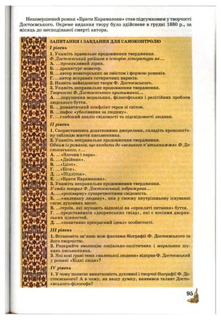 Незавершений роман «Брати Карамазови» став підсумковим у творчості
Достоєвського. Окреме видання твору було здійснене в грудні 1880 p., за
місяць до несподіваної смерті автора.
ш і
' r t
І Ш
ш
V M M '
ЗАПИТАННЯ І ЗАВДАННЯ ДЛЯ САМОКОНТРОЛЮ
I рівень
1. Укажіть правильне продовження твердження.
Ф. Достоєвський увійшов в історію літератури як...
A. ...проникливий лірик.
Б— драматург-новатор.
B. ...автор новаторських за змістом і формою романів.
Г. ...автор яскравих сатиричних нарисів.
2. Назвіть найвідоміші твори Ф. Достоєвського.
3. Укажіть неправильне продовження твердження.
Творчості Ф. Достоєвського притаманні...
A. ...порушення моральних, філософських і релігійних проблем
людського буття.
Б. ...романтичний конфлікт героя зі світом.
B. ...пафос «уболівання за людину».
Г. ...глибокий аналіз свідомості та підсвідомості людини.
II рівень
1. Скориставшись додатковими джерелами, складіть хронологіч­
ну таблицю життя письменника.
2. Укажіть неправильне продовження твердження.
Одним із романів, що входить до «великого п’ятикнижжя» Ф.До­
стоєвського, є...
A . ...« Злочин і кара».
Б. ...«Двійник».
B. ...«Ідіот».
Г. ...«Біси».
Д. ...«Підліток».
Е. ...«Брати Карамазови».
3. Укажіть неправильне продовження твердження.
У своїх творах Ф. Достоєвський зображував...
A. ...«розіварну» суперечностями свідомість.
Б. ...«маленьку людину», яка у своєму внутрішньому існуванні
сягає духовних висот.
B. ...героїв, які шукають відповіді на «прокляті питання» буття.
Г. ...представників «дворянських гнізд», які є носіями дворян­
ських цінностей.
Д. ...«позитивно прекрасний ідеал» особистості.
III рівень
1. Встановіть зв’язок між фактами біографії Ф. Достоєвського та
його творчістю.
2. Розкрийте еволюцію соціально-політичних і моральних шу­
кань письменника.
3. Які нові грані теми «маленької людини» відкрив Ф. Достоєвський
у романі «Бідні люди»?
IV рівень
1. У чому полягає винятковість духовної і творчої біографії Ф. До­
стоєвського? А в чому, на вашу думку, виявився талант Досто-
євського-філософа?
 