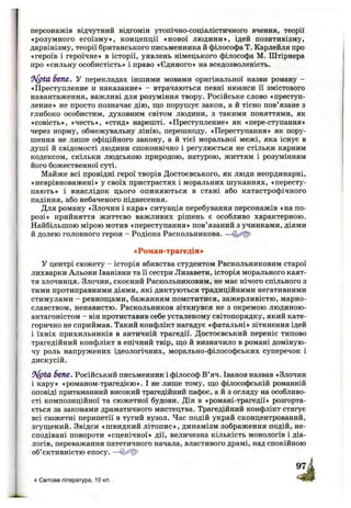 персонажів відчутний відгомін утопічно-соціалістичного вчення, теорії
«розумного егоїзму», концепції «нової людини», ідей позитивізму,
дарвінізму, теорії британського письменника й філософа Т. Карлейля про
«героїв і героїчне» в історії, уявлень німецького філософа М. Штірнера
про «сильну особистість» і право «Єдиного» на вседозволеність.
9 ^ ta бепе. У перекладах іншими мовами оригінальної назви роману -
«Преступление и наказание» - втрачаються певні нюанси її змістового
навантаження, важливі для розуміння твору. Російське слово «преступ­
ление» не просто позначає дію, що порушує закон, а й тісно пов’язане з
глибоко особистим, духовним світом людини, з такими поняттями, як
«совість», «честь», «стид» нарешті. «Преступление» як «пере-ступання»
через норму, обмежувальну лінію, перешкоду. «Переступання» як пору­
шення не лише офіційного закону, а й тієї моральної межі, яка існує в
душі й свідомості людини споконвічно і регулюється не стільки карним
кодексом, скільки людською природою, натурою, життям і розумінням
його божественної суті.
Майже всі провідні герої творів Достоєвського, як люди неординарні,
«неврівноважені» у своїх пристрастях і моральних шуканнях, «пересту­
пають» і внаслідок цього опиняються в стані або катастрофічного
падіння, або небаченого піднесення.
Для роману «Злочин і кара» ситуація перебування персонажів «на по­
розі» прийняття життєво важливих рішень є особливо характерною.
Найбільшою мірою мотив «переступання» пов’язаний з учинками, діями
й долею головного героя - Родіона Раскольникова. —
«Роман-трагедія*
У центрі сюжету - історія вбивства студентом Раскольниковим старої
лихварки Альони Іванівни та її сестри Лизавети, історія морального каят­
тя злочинця. Злочин, скоєний Раскольниковим, не має нічого спільного з
тими протиправними діями, які диктуються традиційними негативними
стимулами - ревнош;ами, бажанням помститися, зажерливістю, марно­
славством, ненавистю. Раскольников зіткнувся не з окремою людиною-
антагоністом - він протиставив себе усталеному світопорядку, який кате­
горично не сприймав. Такий конфлікт нагадує «фатальні» зіткнення ідей
і їхніх прихильників в античній трагедії. Достоєвський переніс типово
трагедійний конфлікт в епічний твір, іцо й визначило в романі доміную­
чу роль напружених ідеологічних, морально-філософських суперечок і
дискусій.
бепе. Російський письменник і філософ В’яч. Іванов назвав «Злочин
і кару» «романом-трагедією». І не лише тому, що філософській романній
оповіді притаманний високий трагедійний пафос, а й з огляду на особливо­
сті композиційної та сюжетної будови. Дія в «романі-трагедії» розгорта­
ється за законами драматичного мистецтва. Трагедійний конфлікт стягує
всі сюжетні перипетії в тугий вузол. Час подій украй сконцентрований,
згущений. Звідси «швидкий літопис», динамізм зображення подій, не­
сподівані повороти «сценічної» дії, величезна кількість монологів і діа­
логів, переважання патетичного начала, властивого драмі, над спокійною
об’єктивністю епосу. —
4 Світова література, 10 кл.
 