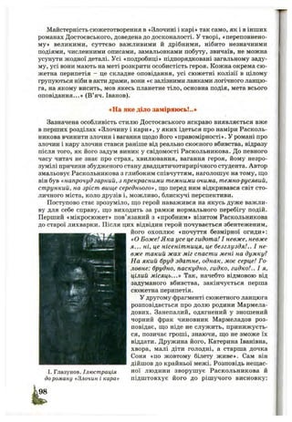 Майстерність сюжетотворення в «Злочині і карі» так само, як і в інших
романах Достоєвського, доведена до досконалості. У творі, «переповнено­
му» великими, суттєво важливими й дрібними, нібито незначними
подіями, численними описами, замальовками побуту, звичаїв, не можна
усунути жодної деталі. Усі «подробиці» підпорядковані загальному заду­
му, усі вони мають на меті розкрити особистість героя. Кожна окрема сю ­
жетна перипетія - це складне оповідання, усі сюжетні колізії в цілому
групуються ніби в акти драми, вони «є залізними ланками логічного ланцю­
га, на якому висить, мов якесь планетне тіло, основна подія, мета всього
оповідання...» (В’яч. Іванов).
♦На яке діло заміряюсь!..»
Зазначена особливість стилю Достоєвського яскраво виявляється вже
в перших розділах «Злочину і кари», у яких ідеться про наміри Расколь-
никова вчинити злочин і вагання пдодо його «правомірності». У романі про
злочин і кару злочин стався раніше від реально скоєного вбивства, відразу
після того, як його задум виник у свідомості Раскольникова. До певного
часу читач не знає про страх, хвилювання, вагання героя, йому незро­
зумілі причини збудженого стану двадцятичотирирічного студента. Автор
змальовує Раскольникова з глибоким співчуттям, наголошує на тому, ш;о
він був «напрочуд гарний, з прекрасними темними очима, темно-русявий,
стрункий, на зріст вище середнього», ш;о перед ним відкривався світ сто­
личного міста, коло друзів і, можливо, блискучі перспективи.
Поступово стає зрозуміло, що герой наважився на якусь дуже важли­
ву для себе справу, що виходить за рамки нормального перебігу подій.
Перший «мікросюжет» пов’язаний з «пробним» візитом Раскольникова
до старої лихварки. Після цих відвідин герой почувається збентеженим,
його охоплює «почуття безмірної огиди»:
«О Боже! Яка усе це гидота! І невже, невже
я... ні, це нісенітниця, це безглуздя!.. І не­
вже такий жах міг спасти мені на думку?
На який бруд здатне, однак, моє серце! Го­
ловне: брудно, паскудно, гидко, гидко!.. І я,
цілий місяць...» Так, начебто відмовою від
задуманого вбивства, закінчується перша
сюжетна перипетія.
У другому фрагменті сюжетного ланцюга
розповідається про долю родини Мармела­
дових. Занепалий, одягнений у зношений
чорний фрак чиновник Мармеладов роз­
повідає, що ніде не служить, принижуєть­
ся, позичає гроші, знаючи, що не зможе їх
віддати. Дружина його, Катерина Іванівна,
хвора, малі діти голодні, а старша дочка
Соня «по жовтому білету живе». Сам він
дійшов до крайньої межі. Розповідь нещас-
I. Глазунов. Ілюстрація ної людини зворушує Раскольникова й
до роману «Злочин і кара» підштовхує його до рішучого висновку:
 