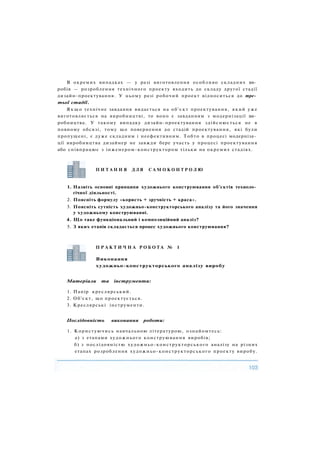 В окремих випадках — у разі виготовлення особливо складних ви­
робів — розроблення технічного проекту входить до складу другої стадії
дизайн-проектування. У цьому разі робочий проект відноситься до тре­
тьої стадії.
Я к щ о технічне завдання видається на об'єкт проектування, який уже
виготовляється на виробництві, то воно є завданням з модернізації ви­
робництва. У такому випадку дизайн-проектування здійснюється не в
повному обсязі, тому що повернення до стадій проектування, які були
пропущені, є дуже складним і неефективним. Тобто в процесі модерніза­
ції виробництва дизайнер не завжди бере участь у процесі проектування
або співпрацює з інженером-конструктором тільки на окремих стадіях.
1. Назвіть основні принципи художнього конструювання об'єктів техноло­
гічної діяльності.
2. Поясніть формулу «користь + зручність + краса».
3. Поясніть сутність художньо-конструкторського аналізу та його значення
у художньому конструюванні.
4. Що таке функціональний і композиційний аналіз?
5. З яких етапів складається процес художнього конструювання?
Матеріали та інструменти:
1. Папір креслярський.
2. Об'єкт, що проектується.
3. Креслярські інструменти.
Послідовність виконання роботи:
1. Користуючись навчальною літературою, ознайомтесь:
а) з етапами художнього конструювання виробів;
б) з послідовністю художньо-конструкторського аналізу на різних
етапах розроблення художньо-конструкторського проекту виробу.
П И Т А Н Н Я Д Л Я С А М О К О Н Т Р О Л Ю
П Р А К Т И Ч Н А Р О Б О Т А № 1
Виконання
художньо-конструкторського аналізу виробу
 