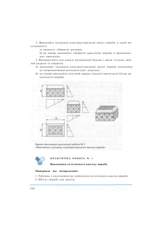2. Виконайте художньо-конструкторський аналіз виробу в такій по­
слідовності:
а) визначте габаритні розміри;
б) на папері виконайте габаритні креслення виробу в ортогональ­
них проекціях.
3. Використайте для показу внутрішньої будови і видів з'єднань дета­
лей розрізи та перерізи;
а) виконайте художньо-конструкторський аналіз виробу відповідно
до запропонованої методики (див. додаток);
б) на папері виконайте ескізний варіант власної пропозиції більш до­
сконалого виробу.
П Р А К Т И Ч Н А Р О Б О Т А № 2
Виконання естетичного аналізу виробу
Матеріали та інструменти:
1. Таблиця з послідовністю здійснення естетичного аналізу виробу.
2. Об'єкт (виріб) для аналізу.
 