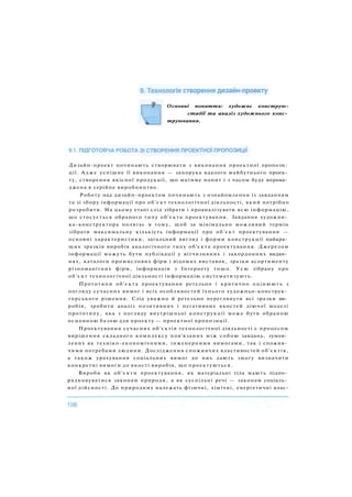 Основні поняття: художнє конструю-
стадії та аналіз художнього конс­
труювання.
Дизайн-проект починають створювати з виконання проектної пропози­
ції. Адже успішне її виконання — запорука вдалого майбутнього проек­
ту, створення якісної продукції, що матиме попит і з часом буде впрова­
джена в серійне виробництво.
Роботу над дизайн-проектом починають з ознайомлення із завданням
та зі збору інформації про об'єкт технологічної діяльності, який потрібно
розробити. На цьому етапі слід зібрати і проаналізувати всю інформацію,
що стосується обраного типу об'єкта проектування. Завдання художни­
ка-конструктора полягає в тому, щоб за мінімально можливий термін
зібрати максимальну кількість інформації про об'єкт проектування —
основні характеристики, загальний вигляд і форми конструкції найкра­
щих зразків виробів аналогічного типу об'єкта проектування. Джерелом
інформації можуть бути публікації у вітчизняних і закордонних видан­
нях, каталоги промислових фірм і відомих виставок, зразки асортименту
різноманітних фірм, інформація з Інтернету тощо. Усю зібрану про
об'єкт технологічної діяльності інформацію систематизують.
Прототипи об'єкта проектування ретельно і критично оцінюють з
погляду сучасних вимог і всіх особливостей їхнього художньо-конструк­
торського рішення. Слід уважно й ретельно переглянути всі зразки ви­
робів, зробити аналіз позитивних і негативних якостей діючої моделі
прототипу, яка з погляду внутрішньої конструкції може бути обраною
основною базою для проекту — проектної пропозиції.
Проектування сучасних об'єктів технологічної діяльності є процесом
вирішення складного комплексу пов'язаних між собою завдань, зумов­
лених як техніко-економічними, інженерними вимогами, так і спожив­
чими потребами людини. Дослідження споживчих властивостей об'єктів,
а також урахування соціальних вимог до них дають змогу визначити
конкретні вимоги до якості виробів, що проектуються.
Вироби як об'єкти проектування, як матеріальні тіла мають підпо­
рядковуватися законам природи, а як суспільні речі — законам соціаль­
ної дійсності. До природних належать фізичні, хімічні, енергетичні влас-
 