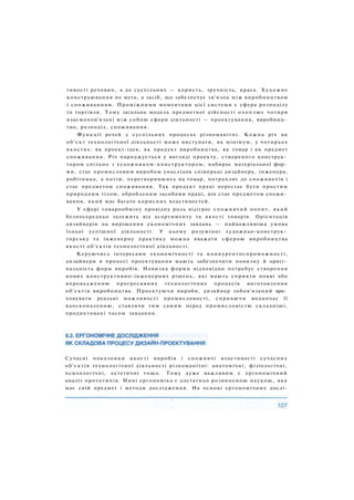 тивості речовин, а до суспільних — користь, зручність, краса. Художнє
конструювання не мета, а засіб, що забезпечує зв'язок між виробництвом
і споживанням. Проміжними моментами цієї системи є сфера розподілу
та торгівля. Тому загальна модель предметної дійсності охоплює чотири
взаємопов'язані між собою сфери діяльності — проектування, виробниц­
тво, розподіл, споживання.
Функції речей у суспільних процесах різноманітні. Кожна річ як
об'єкт технологічної діяльності може виступати, як мінімум, у чотирьох
якостях: як проект-ідея, як продукт виробництва, як товар і як предмет
споживання. Річ народжується у вигляді проекту, створеного конструк­
тором спільно з художником-конструктором; набирає матеріальної фор­
ми, стає промисловим виробом унаслідок співпраці дизайнера, інженера,
робітника, а потім, перетворившись на товар, потрапляє до споживачів і
стає предметом споживання. Так продукт праці перестає бути простим
природним тілом, обробленим засобами праці, він стає предметом спожи­
вання, який має багато корисних властивостей.
У сфері товарообміну провідну роль відіграє споживчий попит, який
безпосередньо залежить від асортименту та якості товарів. Орієнтація
дизайнерів на вирішення економічних завдань — найважливіша умова
їхньої успішної діяльності. У цьому розумінні художньо-конструк­
торську та інженерну практику можна вважати сферою виробництва
якості об'єктів технологічної діяльності.
Керуючись інтересами економічності та конкурентоспроможності,
дизайнери в процесі проектування мають забезпечити новизну й оригі­
нальність форм виробів. Новизна форми відповідно потребує створення
нових конструктивно-інженерних рішень, які мають сприяти появі або
впровадженню прогресивних технологічних процесів виготовлення
об'єктів виробництва. Проектуючи вироби, дизайнер зобов'язаний вра­
ховувати реальні можливості промисловості, сприяючи водночас її
вдосконаленню, ставлячи тим самим перед промисловістю складніші,
продиктовані часом завдання.
Сучасні показники якості виробів і споживчі властивості сучасних
об'єктів технологічної діяльності різноманітні: анатомічні, фізіологічні,
психологічні, естетичні тощо. Тому дуже важливим є ергономічний
аналіз прототипів. Нині ергономіка є достатньо розвиненою наукою, яка
має свій предмет і методи дослідження. На основі ергономічних дослі-
 