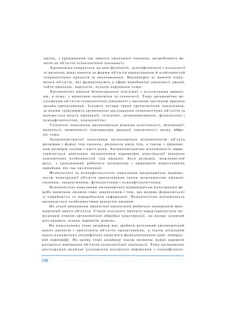 джень, з урахуванням так званого людського чинника, розробляють ви­
моги до об'єктів технологічної діяльності.
Ергономіка спирається на дані фізіології, психофізіології і психології
та визначає деякі вимоги до форми об'єктів проектування й особливостей
технологічних процесів їх виготовлення. Насамперед ці вимоги стосу­
ються об'єктів, які функціонують у сфері виробничої діяльності людей,
тобто приладів, верстатів, пультів керування тощо.
Ергономічні вимоги безпосередньо пов'язані з естетичними вимога­
ми, а отже, з вимогами економіки та технології. Тому ергономічне до­
слідження об'єктів технологічної діяльності є вагомою частиною процесу
дизайн-проектування. Існують чотири групи ергономічних показників,
за якими здійснюють ергономічні дослідження технологічних об'єктів та
оцінюється якість продукції: гігієнічні, антропометричні, фізіологічні і
психофізіологічні, психологічні.
Гігієнічні показники визначаються рівнями освітленості, вентиляції,
вологості, запиленості, температури, радіації, токсичності, шуму, вібра­
ції тощо.
Антропометричні показники визначаються відповідністю об'єкта
розмірам і формі тіла людини, розподілу маси тіла, а також з урахуван­
ням розмірів голови і кисті руки. Антропометрична відповідність харак­
теризується довільним визначенням параметрів конструкції відносно
анатомічних особливостей тіла людини, його розмірів, можливостей
руху, з урахуванням робочого положення і принципів користування
виробами під час експлуатації.
Фізіологічні та психофізіологічні показники визначаються відповід­
ністю конструкції об'єктів проектування таким можливостям людини:
силовим, енергетичним, фізіологічним і психофізіологічним.
Психологічні показники визначаються відповідністю конструкції ви­
робу навичкам людини (вже закріпленим і тим, що вперше формуються)
зі сприйняття та перероблення інформації. Психологічна відповідність
визначається особливостями відчуттів людини.
На стадії виконання проектної пропозиції робиться попередній ерго­
номічний аналіз об'єктів. Стадія ескізного проекту характеризується по­
шуковим етапом ергономічної обробки конструкції, на якому зазвичай
розглядають кілька варіантів рішень.
На пошуковому етапі дизайнер має зробити ретельний ергономічний
аналіз аналогів і прототипів об'єктів проектування, а також детальний
аналіз конкретних специфічних умов його функціонування (див. поперед­
ній параграф). На цьому етапі дизайнер також визначає перші варіанти
колірного вирішення об'єктів технологічної діяльності. Тому ергономічне
дослідження включає узгодження колірного вирішення з психофізіоло-
 