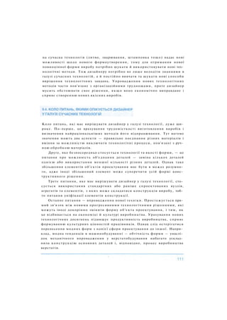 на сучасна технологія (литво, зварювання, штамповка тощо) надає нові
можливості щодо нового формоутворення, тому для отримання нової
повноцінної форми виробу потрібно шукати й використовувати нові тех­
нологічні методи. Т о ж дизайнеру потрібно не лише володіти знаннями в
галузі сучасних технологій, а й постійно вивчати та шукати нові способи
вирішення технологічних завдань. Упровадження нових технологічних
методів часто пов'язане з організаційними труднощами, проте дизайнер
мусить обстоювати своє рішення, я к щ о воно економічно виправдане і
сприяє створенню нових якісних виробів.
Коло питань, які має вирішувати дизайнер у галузі технології, дуже ши­
роке. По-перше, це врахування трудомісткості виготовлення виробів і
визначення найраціональніших методів його відпрацювання. Тут вагоме
значення мають два аспекти — правильне поєднання різних матеріалів і
вміння за можливістю виключати технологічні процеси, пов'язані з руч­
ною обробкою матеріалів.
Друге, яке безпосередньо стосується технології та якості форми, — це
питання про можливість об'єднання деталей — заміна кількох деталей
однією або використання меншої кількості різних деталей. Однак таке
збільшення елементів об'єктів проектування має бути в межах розумно­
го, адже іноді збільшений елемент може суперечити усій формі конс­
труктивного рішення.
Третє питання, яке має вирішувати дизайнер у галузі технології, сто­
сується використання стандартних або раніше спроектованих вузлів,
агрегатів та елементів, з яких може складатися конструкція виробу, тоб­
то питання уніфікації елементів конструкції.
Останнє питання — впровадження нової техніки. Простежується пря­
мий зв'язок між новими прогресивними технологічними рішеннями, які
можуть іноді докорінно змінити форму об'єкта проектування, і тим, як
це відбивається на економіці й культурі виробництва. Урахування нових
технологічних досягнень підвищує продуктивність виробництва, сприяє
формуванню культурних цінностей працівників. Однак слід остерігатися
перенесення модних форм з однієї сфери проектування до іншої. Напри­
клад, модна тенденція в машинобудуванні — обтічність форми — унаслі­
док механічного впровадження у верстатобудування набагато усклад­
нила конструкцію основних деталей і, відповідно, процес виробництва
верстатів.
 
