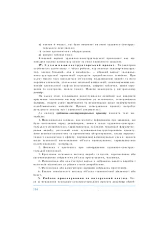 в) макети й моделі, які були виконані на етапі художньо-конструк­
торського ескізування;
г) схеми ергономічних обґрунтувань;
д) колірні таблиці тощо.
Кінцевий варіант художньо-конструкторської пропозиції має від­
повідати всьому комплексу вимог та умов проектного завдання.
IV. X у д о ж н ь о-к о н с т р у к т о р с ь к и й п р о е к т . Характерна
особливість цього етапу — обсяг роботи, яку виконує інженер-конструк-
тор, значно більший, ніж у дизайнера, — обраний варіант художньо-
конструкторської пропозиції передусім проробляється технічно. При
цьому багато часу відводиться об'ємному моделюванню виробу та його
окремих елементів, уточненню загальної композиції, компонуванню еле­
ментів промислової графіки (тестування, цифрові таблички, щити керу­
вання та контролю, шкали тощо). Макети виконують у натуральному
розмірі.
На цьому етапі художнього конструювання дизайнер має виконати
креслення загального вигляду відповідно до останнього, затвердженого
варіанта, подати схему фарбування та рекомендації щодо використання
оздоблювальних матеріалів. Процес затвердження проекту потребує
ретельного аналізу всієї проектної документації.
До складу художньо-конструкторського проекту входять такі ма­
теріали:
1. Пояснювальна записка, яка містить: інформацію про завдання, що
було поставлене перед дизайнером; вимоги щодо художньо-конструк­
торського розроблення; характеристика основних тенденцій формоутво­
рення виробу; ретельний опис художньо-конструкторського проекту,
його техніко-економічне та ергономічне обґрунтування, аналіз перспек­
тивного економічного ефекту; порівняльні компонувальні схеми; вимоги
щодо технології виготовлення об'єкта проектування; характеристика
оздоблювальних матеріалів.
2. Виписка з протоколу про затвердження художньо-конструк­
торської пропозиції.
3. Креслення загального вигляду виробу та вузлів, перспективне або
аксонометричне зображення об'єкта проектування, малюнки.
4. Фотознімки або комп'ютерні варіанти зображень макетів виробів і
малюнків відповідно до різних етапів розроблення.
5. Фотознімки або комп'ютерні варіанти зображень прототипів.
6. Еталон зовнішнього вигляду об'єкта технологічної діяльності або
макет.
V. Р о б о ч е п р о е к т у в а н н я т а а в т о р с ь к и й н а г л я д . Піс­
ля затвердження художньо-конструкторського проекту дизайнер оброб-
 